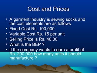 Cost and PricesCost and Prices
• A garment industry is sewing socks and
the cost elements are as follows
• Fixed Cost Rs. 100,000
• Variable Cost Rs. 15 per unit
• Selling Price is Rs. 40.00
• What is the BEP ?
• If the company wants to earn a profit of
Rs. 200,000 how many units it should
manufacture ?
 