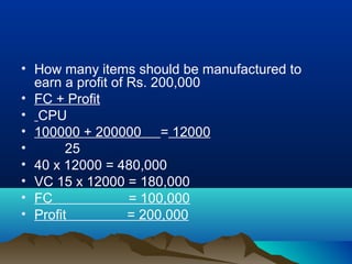 • How many items should be manufactured to
earn a profit of Rs. 200,000
• FC + Profit
• CPU
• 100000 + 200000 = 12000
• 25
• 40 x 12000 = 480,000
• VC 15 x 12000 = 180,000
• FC = 100,000
• Profit = 200,000
 