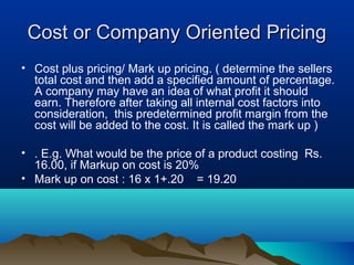 Cost or Company Oriented PricingCost or Company Oriented Pricing
• Cost plus pricing/ Mark up pricing. ( determine the sellers
total cost and then add a specified amount of percentage.
A company may have an idea of what profit it should
earn. Therefore after taking all internal cost factors into
consideration, this predetermined profit margin from the
cost will be added to the cost. It is called the mark up )
• . E.g. What would be the price of a product costing Rs.
16.00, if Markup on cost is 20%
• Mark up on cost : 16 x 1+.20 = 19.20
 
