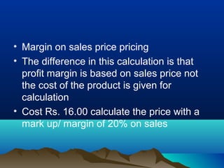 • Margin on sales price pricing
• The difference in this calculation is that
profit margin is based on sales price not
the cost of the product is given for
calculation
• Cost Rs. 16.00 calculate the price with a
mark up/ margin of 20% on sales
 