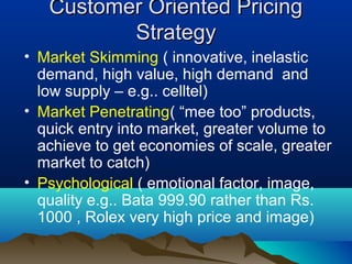Customer Oriented PricingCustomer Oriented Pricing
StrategyStrategy
• Market Skimming ( innovative, inelastic
demand, high value, high demand and
low supply – e.g.. celltel)
• Market Penetrating( “mee too” products,
quick entry into market, greater volume to
achieve to get economies of scale, greater
market to catch)
• Psychological ( emotional factor, image,
quality e.g.. Bata 999.90 rather than Rs.
1000 , Rolex very high price and image)
 