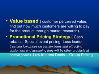 • Value based ( customer perceived value,
find out how much customers are willing to pay
for the product through market research)
• Promotional Pricing Strategy ( Cash
rebates- Special event pricing- Loss leader
( setting low prices on certain items and attracting
customers and assuming they will by other products at
normal prices)- Low Interest Deals – Group Pricing
 