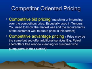 Competitor Oriented PricingCompetitor Oriented Pricing
• Competitive bid pricing( matching or improving
over the competitors price. Especially used in Tenders.
You need to know the market well and the requirements
of the customer well to quote price in this format)
• Competitive advantage pricing ( Price may be
the same but you offer additional services E.g. Petrol
shed offers free window cleaning for customer who
pump petrol in their station)
 