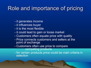 Role and importance of pricingRole and importance of pricing
- it generates income
- it influences buyer
- it is the most flexible
- it could lead to gain or loose market
- Customers often equate price with quality
- Price connects customers and sellers at the
point of exchange
- Customers often use price to compare
competing products
- for certain products price could be main criteria in
selection
 
