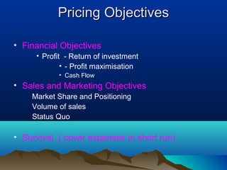 Pricing ObjectivesPricing Objectives
• Financial Objectives
• Profit - Return of investment
• - Profit maximisation
• Cash Flow
• Sales and Marketing Objectives
Market Share and Positioning
Volume of sales
Status Quo
• Survival ( cover expenses in short run)
 