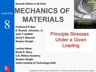 MECHANICS OF
MATERIALS
Ferdinand P. Beer
E. Russell Johnston, Jr.
John T. DeWolf
David F. Mazurek
Sanjeev Sanghi
Lecture Notes:
Brock E. Barry
U.S. Military Academy
Sanjeev Sanghi
Indian Institute of Technology Delhi
CHAPTER
Copyright © 2015 McGraw-Hill Education. Permission required for reproduction or display.
Seventh Edition in SI Units
8
Principle Stresses
Under a Given
Loading
 