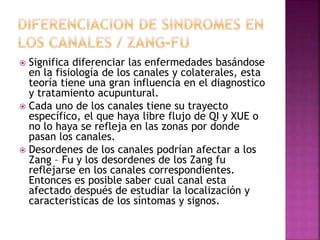  Significa diferenciar las enfermedades basándose
en la fisiología de los canales y colaterales, esta
teoría tiene una gran influencia en el diagnostico
y tratamiento acupuntural.
 Cada uno de los canales tiene su trayecto
específico, el que haya libre flujo de QI y XUE o
no lo haya se refleja en las zonas por donde
pasan los canales.
 Desordenes de los canales podrían afectar a los
Zang – Fu y los desordenes de los Zang fu
reflejarse en los canales correspondientes.
Entonces es posible saber cual canal esta
afectado después de estudiar la localización y
características de los síntomas y signos.
 