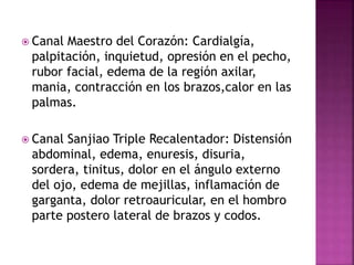  Canal Maestro del Corazón: Cardialgía,
palpitación, inquietud, opresión en el pecho,
rubor facial, edema de la región axilar,
mania, contracción en los brazos,calor en las
palmas.
 Canal Sanjiao Triple Recalentador: Distensión
abdominal, edema, enuresis, disuria,
sordera, tinitus, dolor en el ángulo externo
del ojo, edema de mejillas, inflamación de
garganta, dolor retroauricular, en el hombro
parte postero lateral de brazos y codos.
 