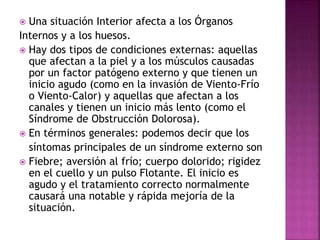  Una situación Interior afecta a los Órganos
Internos y a los huesos.
 Hay dos tipos de condiciones externas: aquellas
que afectan a la piel y a los músculos causadas
por un factor patógeno externo y que tienen un
inicio agudo (como en la invasión de Viento-Frío
o Viento-Calor) y aquellas que afectan a los
canales y tienen un inicio más lento (como el
Síndrome de Obstrucción Dolorosa).
 En términos generales: podemos decir que los
síntomas principales de un síndrome externo son
 Fiebre; aversión al frío; cuerpo dolorido; rigidez
en el cuello y un pulso Flotante. El inicio es
agudo y el tratamiento correcto normalmente
causará una notable y rápida mejoría de la
situación.
 