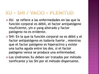  XU: se refiere a las enfermedades en las que la
función corporal es débil, el factor antipatógeno
insuficiente, yin e yang alterado y factor
patógeno no es evidente.
 SHI: En la que la función corporal no es débil y el
factor antipatógeno es todavía fuerte , mientras
que el factor patógeno es hiperactivo y existe
una lucha aguda entre los dos, si el factor
patógeno vence se produce una enfermedad.
 Los síndromes Xu deben ser tratados por método
tonificante y los Shi por el método dispersante.
 
