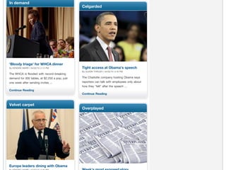 In demand
                                               Celgarded




'Bloody triage' for WHCA dinner
By KENDRA MARR | 04/02/10 2:13 PM              Tight access at Obama's speech
                                               By GLENN THRUSH | 04/02/10 3:16 PM
The WHCA is flooded with record-breaking
demand for 300 tables, at $2,250 a pop, just   The Charlotte company hosting Obama says
one week after sending invites ...             reporters can talk with employees only about
                                               how they "felt" after the speech ...
Continue Reading
                                               Continue Reading


Velvet carpet
                                               Overplayed




Europe leaders dining with Obama
 