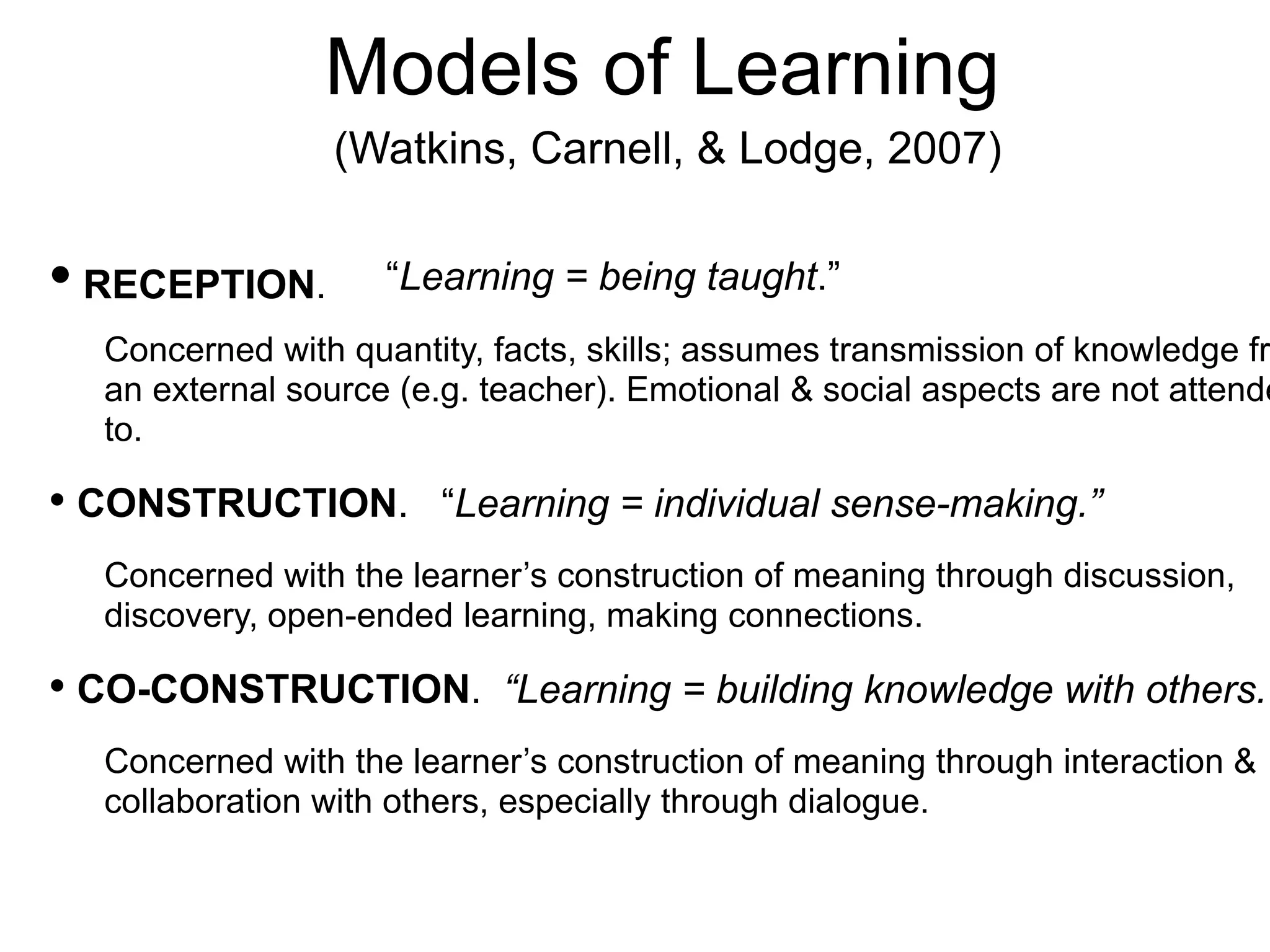 Models of Learning
(Watkins, Carnell, & Lodge, 2007)
• RECEPTION. “Learning = being taught.”
Concerned with quantity, facts, skills; assumes transmission of knowledge fr
an external source (e.g. teacher). Emotional & social aspects are not attende
to.
• CONSTRUCTION. “Learning = individual sense-making.”
Concerned with the learner’s construction of meaning through discussion,
discovery, open-ended learning, making connections.
• CO-CONSTRUCTION. “Learning = building knowledge with others.”
Concerned with the learner’s construction of meaning through interaction &
collaboration with others, especially through dialogue.
 