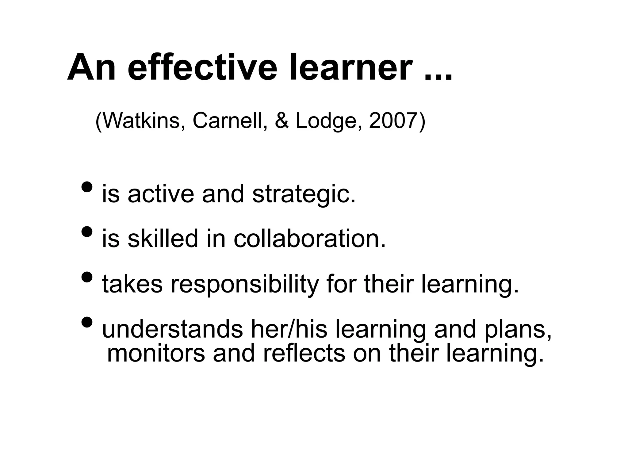 An effective learner ...
(Watkins, Carnell, & Lodge, 2007)
• is active and strategic.
• is skilled in collaboration.
• takes responsibility for their learning.
• understands her/his learning and plans,
monitors and reflects on their learning.
 
