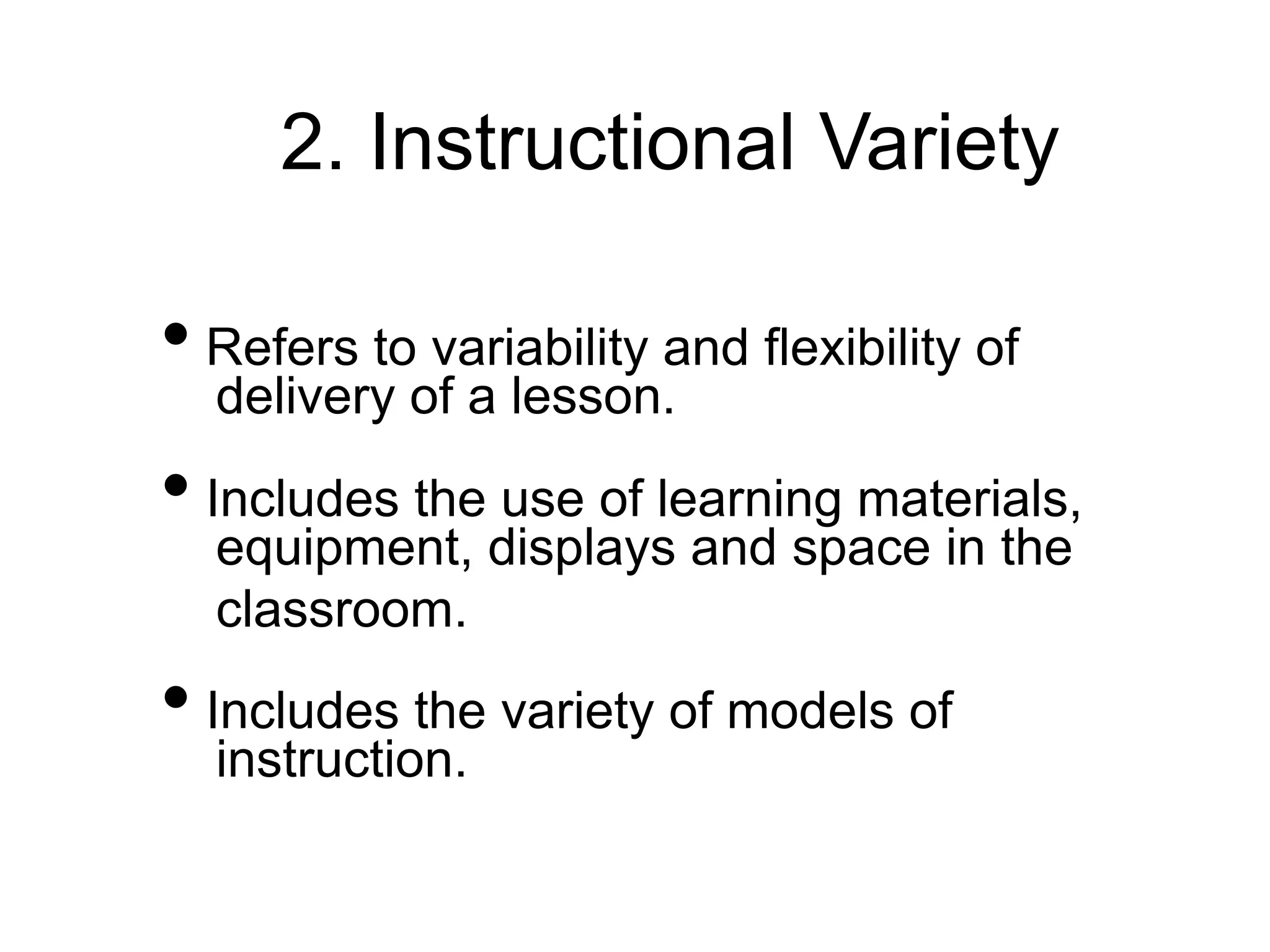 2. Instructional Variety
• Refers to variability and flexibility of
delivery of a lesson.
• Includes the use of learning materials,
equipment, displays and space in the
classroom.
• Includes the variety of models of
instruction.
 