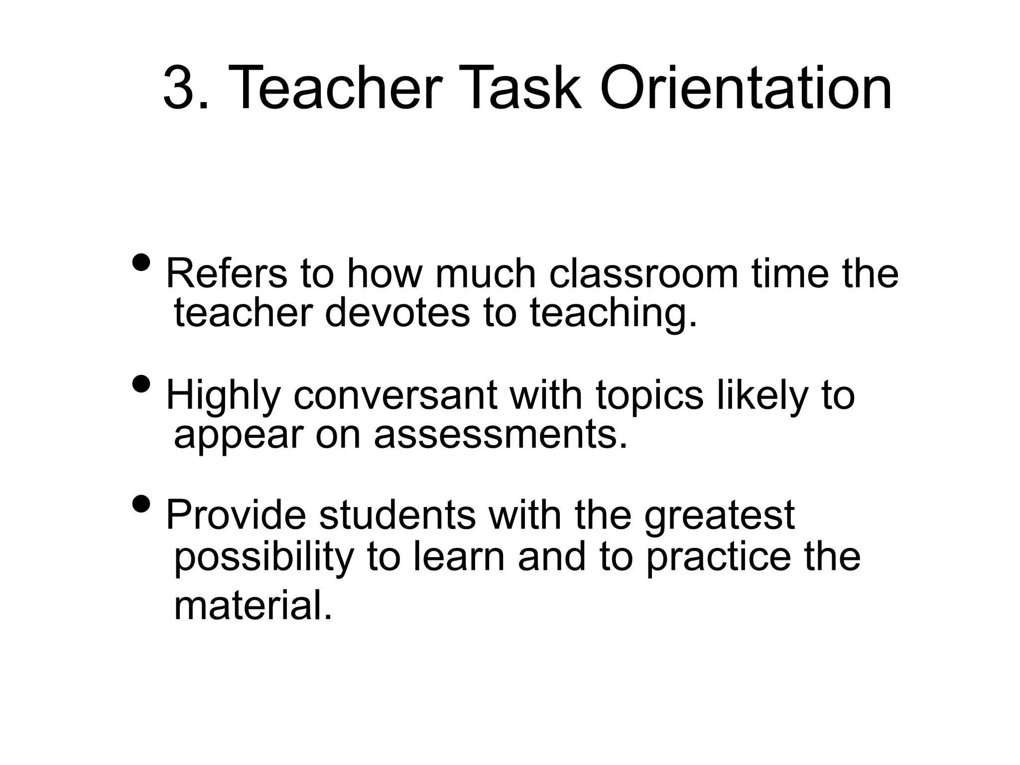 3. Teacher Task Orientation
• Refers to how much classroom time the
teacher devotes to teaching.
• Highly conversant with topics likely to
appear on assessments.
• Provide students with the greatest
possibility to learn and to practice the
material.
 