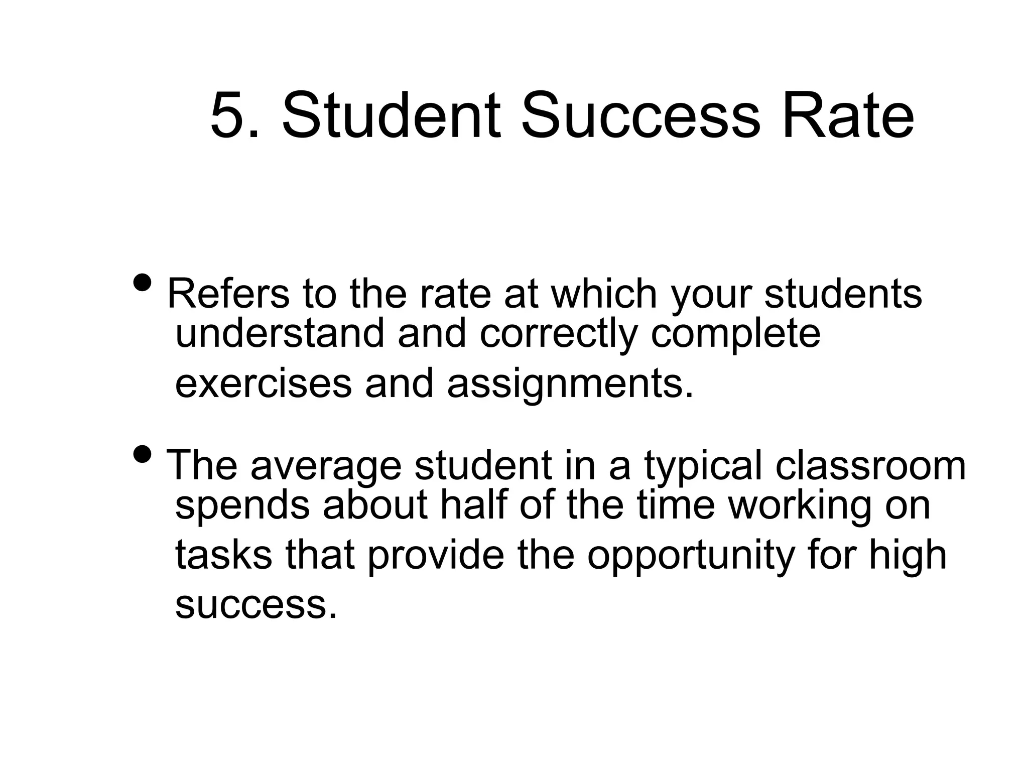 5. Student Success Rate
• Refers to the rate at which your students
understand and correctly complete
exercises and assignments.
• The average student in a typical classroom
spends about half of the time working on
tasks that provide the opportunity for high
success.
 