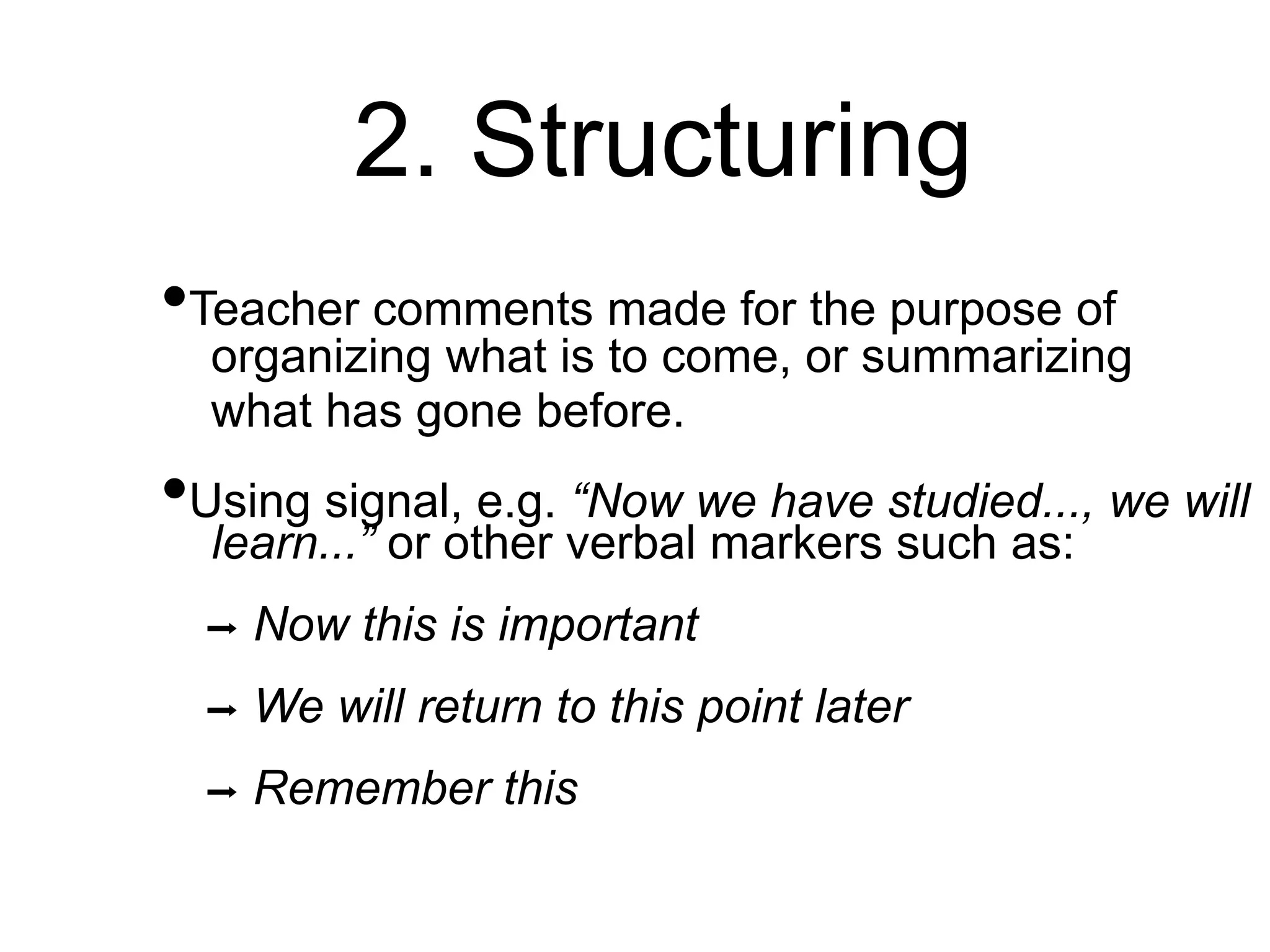 2. Structuring
•Teacher comments made for the purpose of
organizing what is to come, or summarizing
what has gone before.
•Using signal, e.g. “Now we have studied..., we will
learn...” or other verbal markers such as:
➡ Now this is important
➡ We will return to this point later
➡ Remember this
 