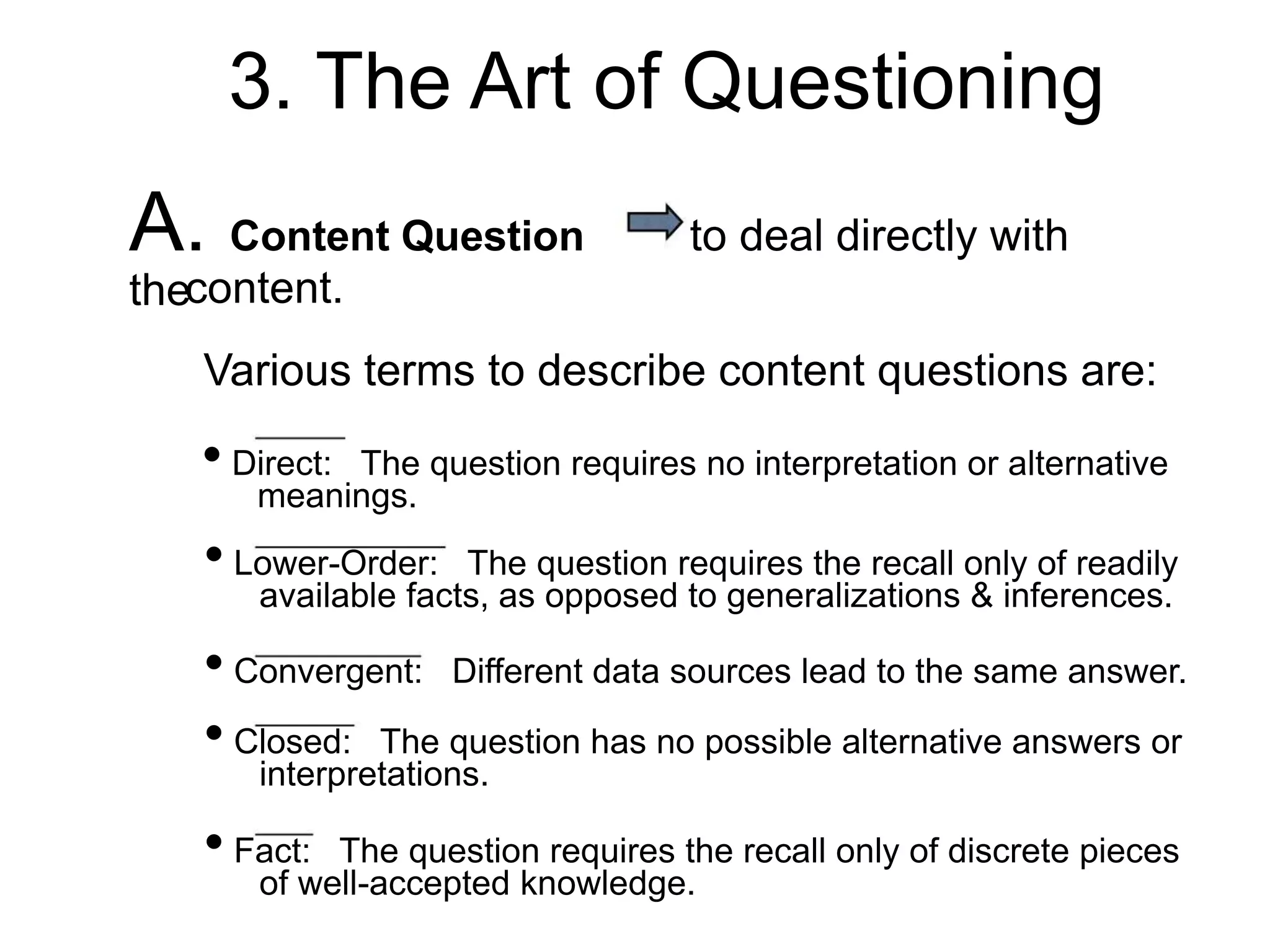 3. The Art of Questioning
A. Content Question to deal directly with
thecontent.
Various terms to describe content questions are:
• Direct: The question requires no interpretation or alternative
meanings.
• Lower-Order: The question requires the recall only of readily
available facts, as opposed to generalizations & inferences.
• Convergent: Different data sources lead to the same answer.
• Closed: The question has no possible alternative answers or
interpretations.
• Fact: The question requires the recall only of discrete pieces
of well-accepted knowledge.
 