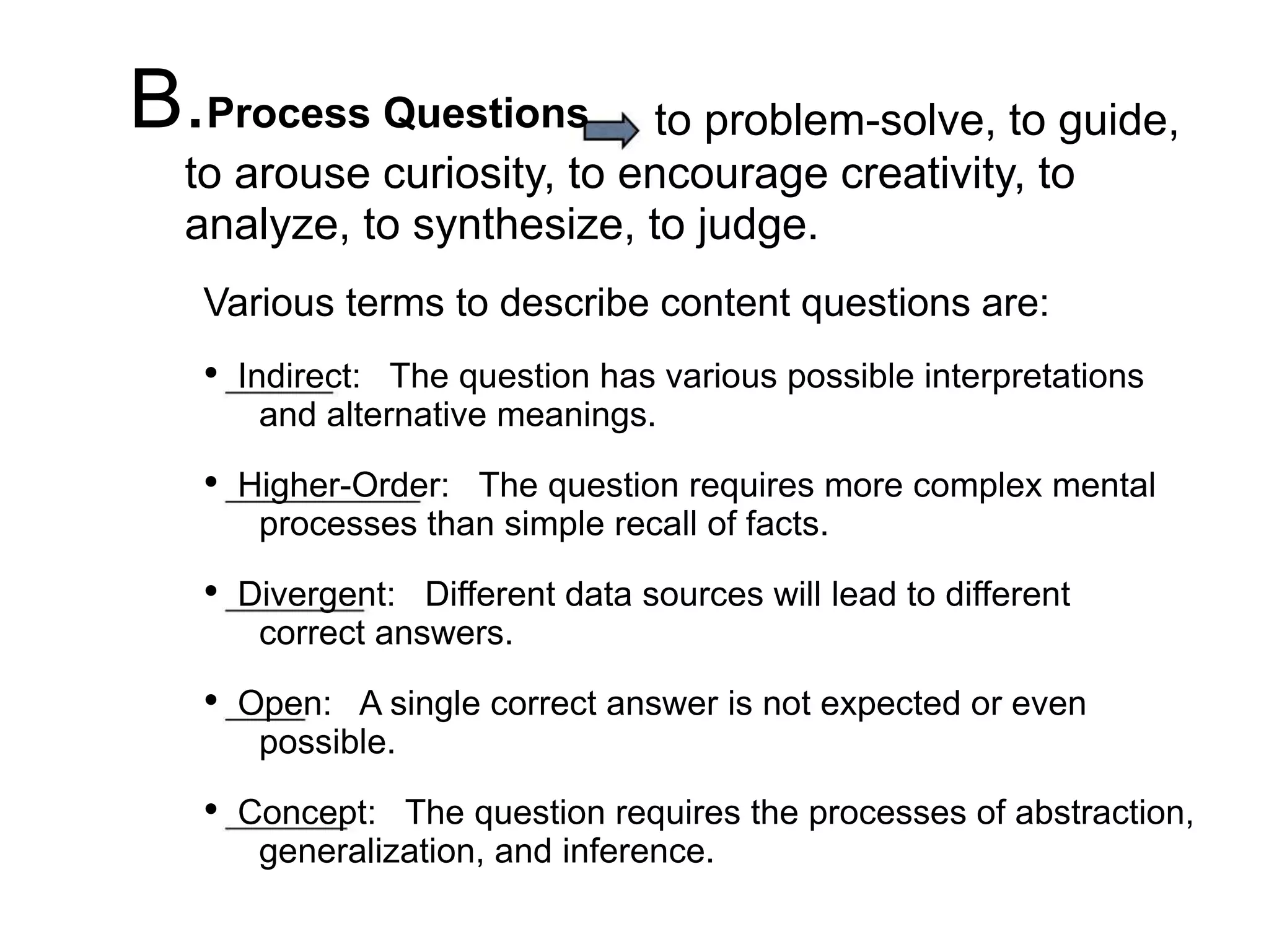 B.Process Questions to problem-solve, to guide,
to arouse curiosity, to encourage creativity, to
analyze, to synthesize, to judge.
Various terms to describe content questions are:
• Indirect: The question has various possible interpretations
and alternative meanings.
• Higher-Order: The question requires more complex mental
processes than simple recall of facts.
• Divergent: Different data sources will lead to different
correct answers.
• Open: A single correct answer is not expected or even
possible.
• Concept: The question requires the processes of abstraction,
generalization, and inference.
 