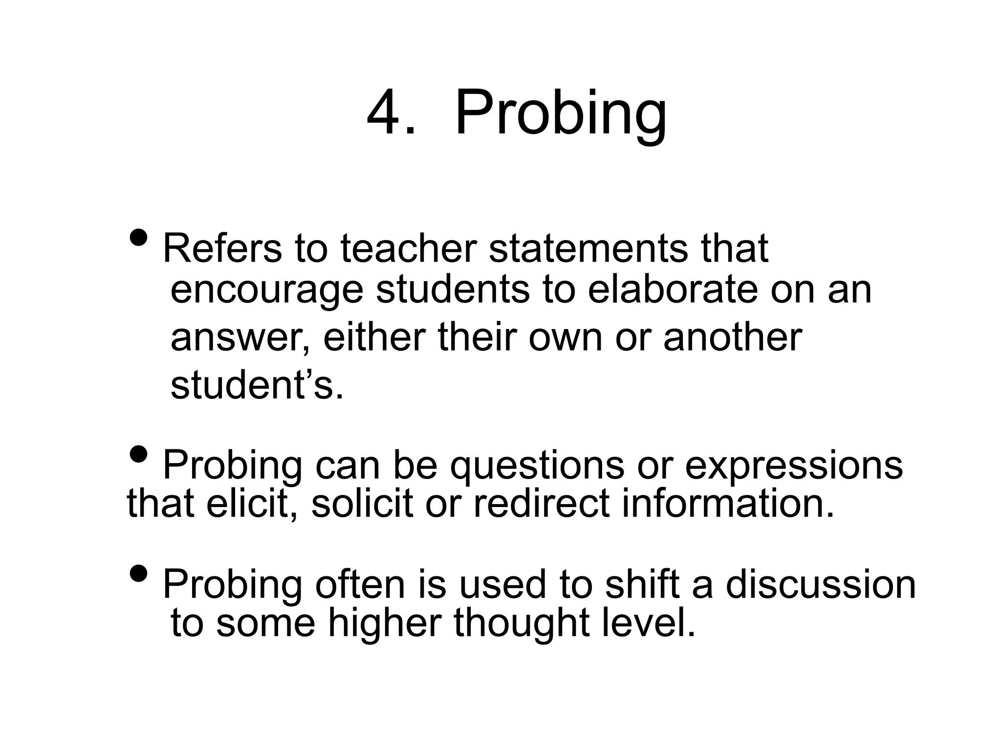 4. Probing
• Refers to teacher statements that
encourage students to elaborate on an
answer, either their own or another
student’s.
• Probing can be questions or expressions
that elicit, solicit or redirect information.
• Probing often is used to shift a discussion
to some higher thought level.
 