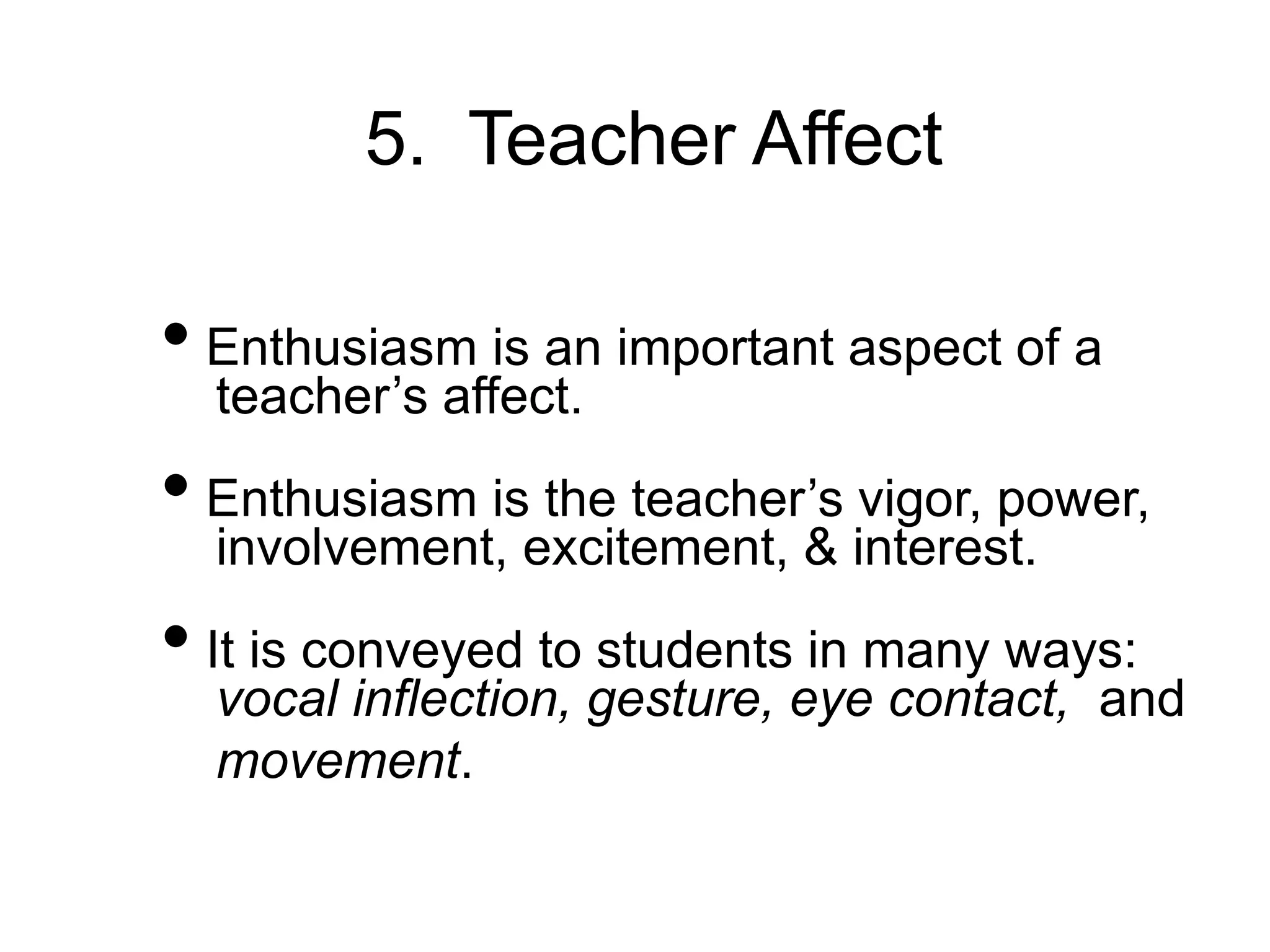5. Teacher Affect
• Enthusiasm is an important aspect of a
teacher’s affect.
• Enthusiasm is the teacher’s vigor, power,
involvement, excitement, & interest.
• It is conveyed to students in many ways:
vocal inflection, gesture, eye contact, and
movement.
 