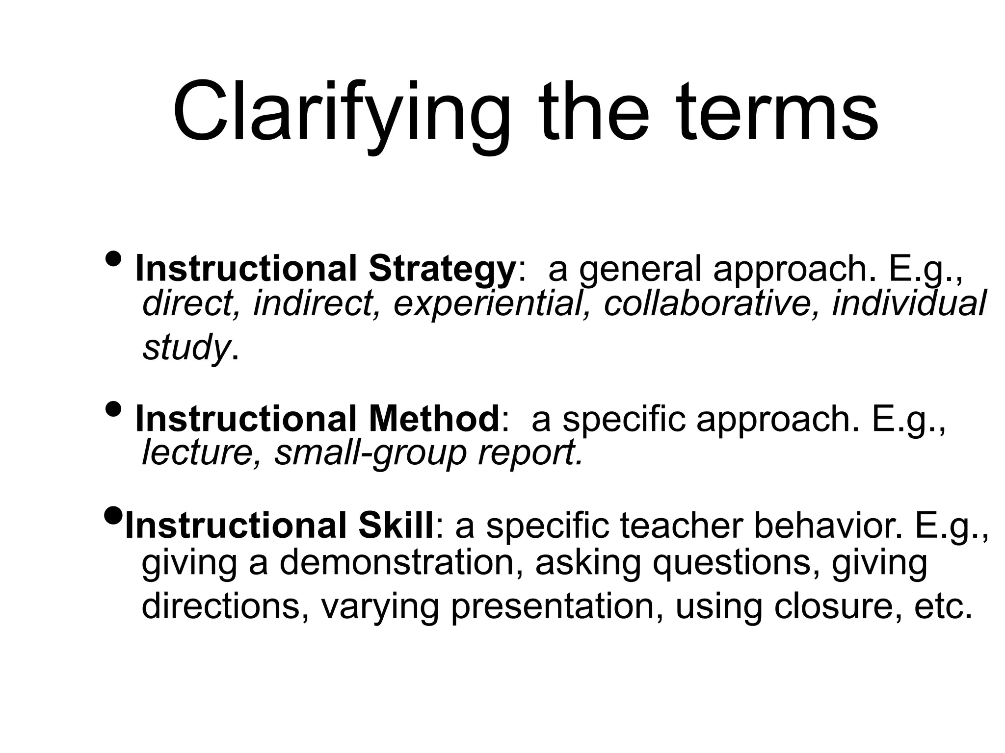 Clarifying the terms
• Instructional Strategy: a general approach. E.g.,
direct, indirect, experiential, collaborative, individual
study.
• Instructional Method: a specific approach. E.g.,
lecture, small-group report.
•Instructional Skill: a specific teacher behavior. E.g.,
giving a demonstration, asking questions, giving
directions, varying presentation, using closure, etc.
 