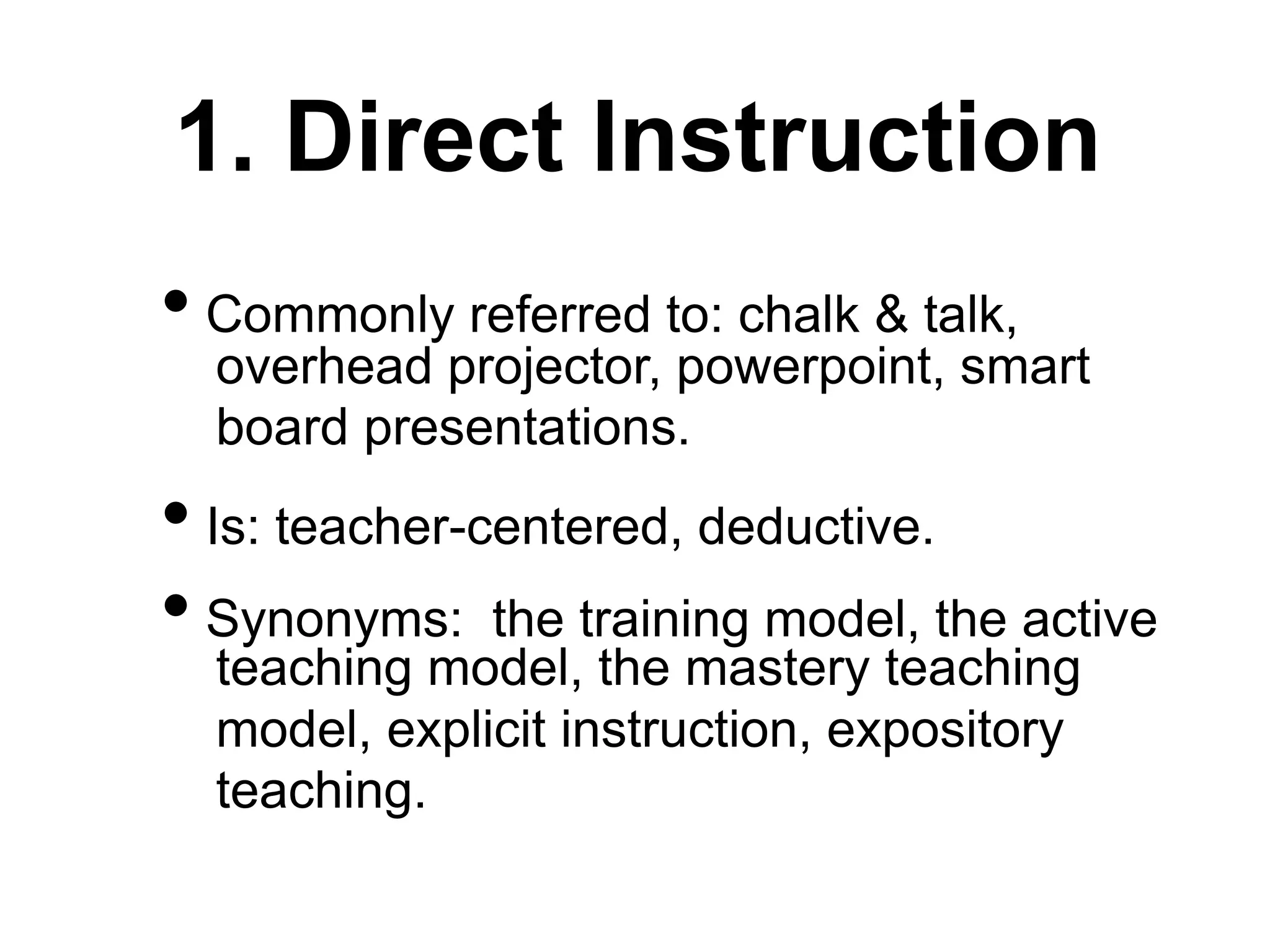 1. Direct Instruction
• Commonly referred to: chalk & talk,
overhead projector, powerpoint, smart
board presentations.
• Is: teacher-centered, deductive.
• Synonyms: the training model, the active
teaching model, the mastery teaching
model, explicit instruction, expository
teaching.
 