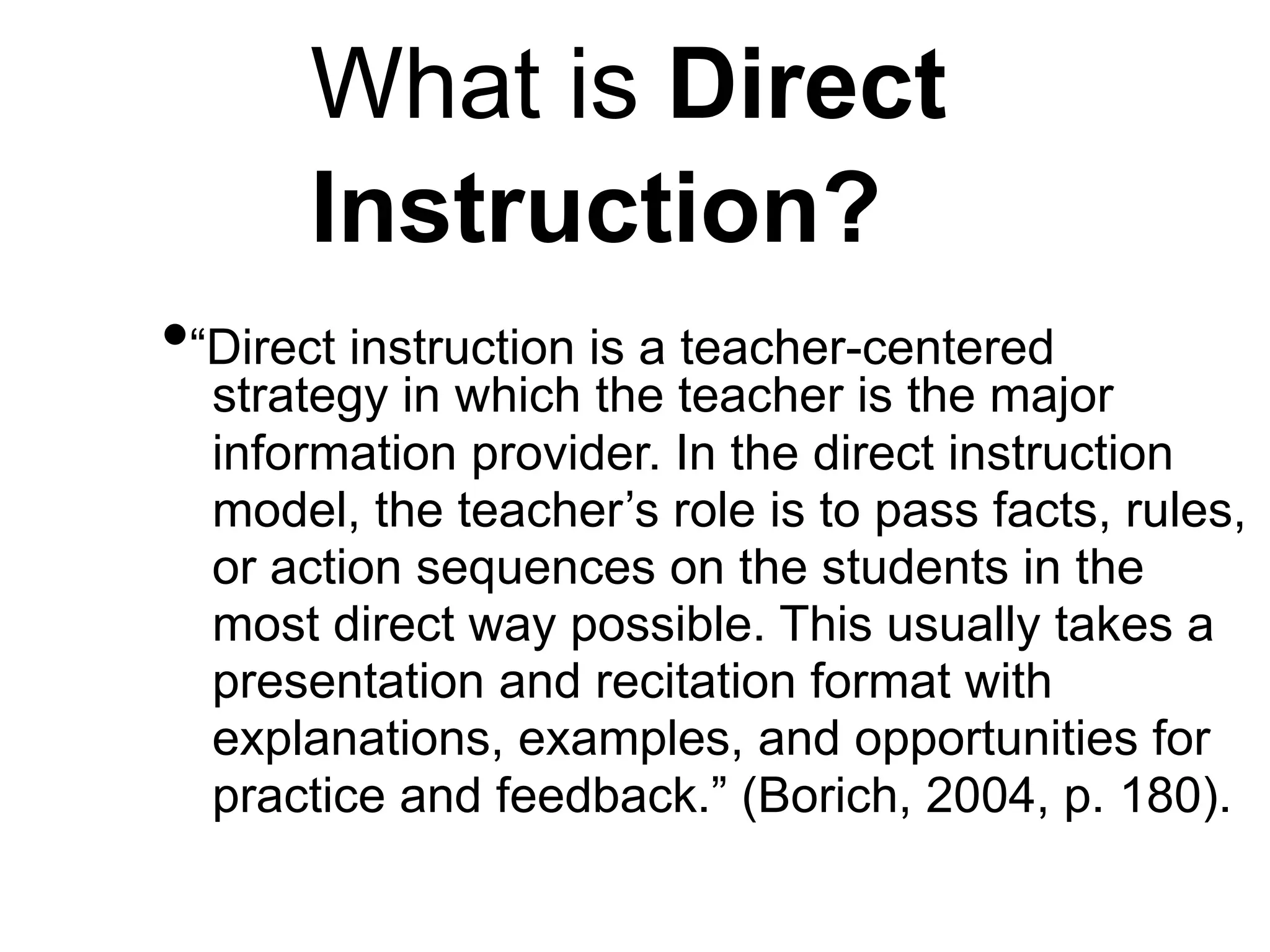 What is Direct
Instruction?
•“Direct instruction is a teacher-centered
strategy in which the teacher is the major
information provider. In the direct instruction
model, the teacher’s role is to pass facts, rules,
or action sequences on the students in the
most direct way possible. This usually takes a
presentation and recitation format with
explanations, examples, and opportunities for
practice and feedback.” (Borich, 2004, p. 180).
 