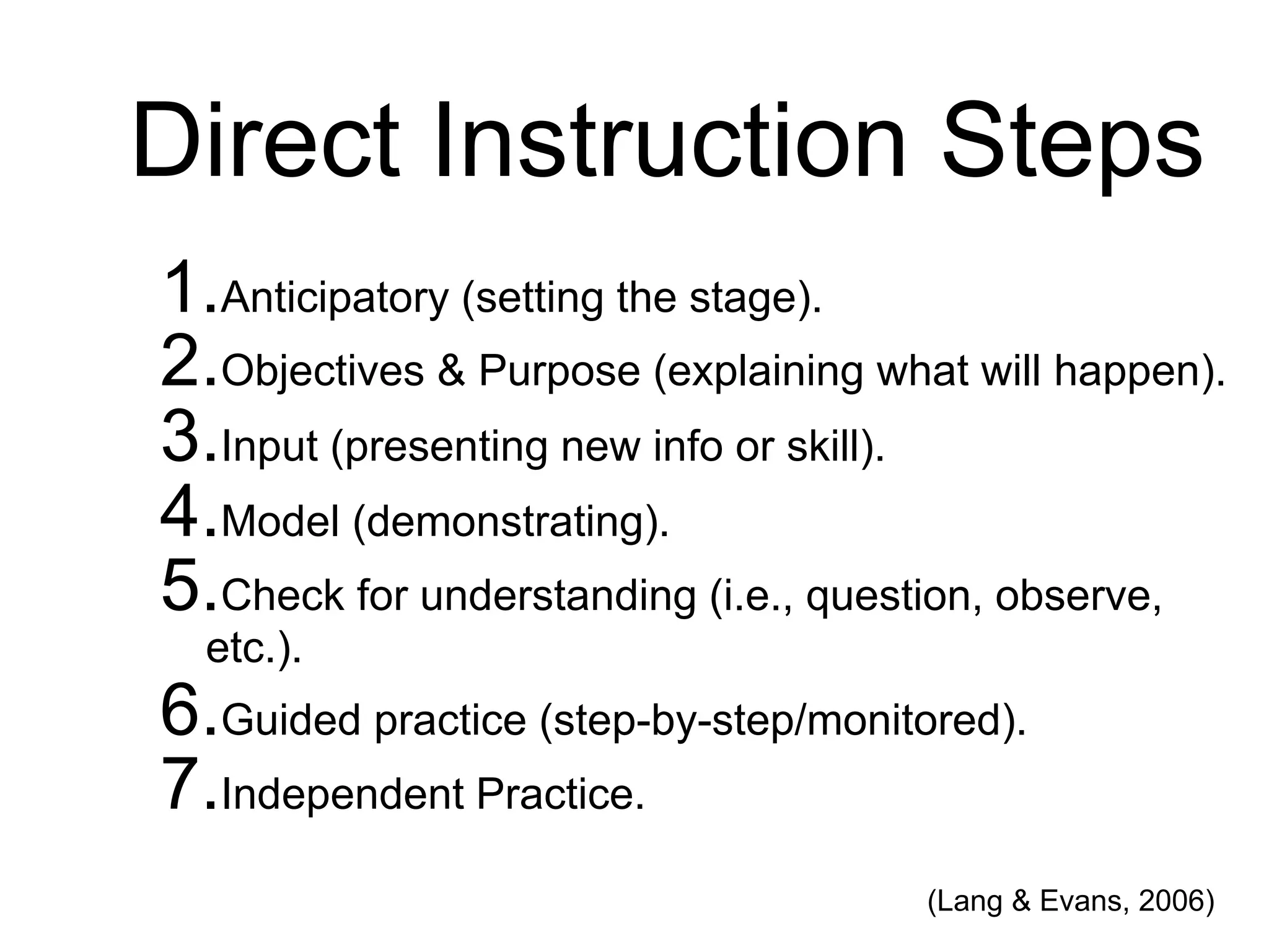 Direct Instruction Steps
1.Anticipatory (setting the stage).
2.Objectives & Purpose (explaining what will happen).
3.Input (presenting new info or skill).
4.Model (demonstrating).
5.Check for understanding (i.e., question, observe,
etc.).
6.Guided practice (step-by-step/monitored).
7.Independent Practice.
(Lang & Evans, 2006)
 