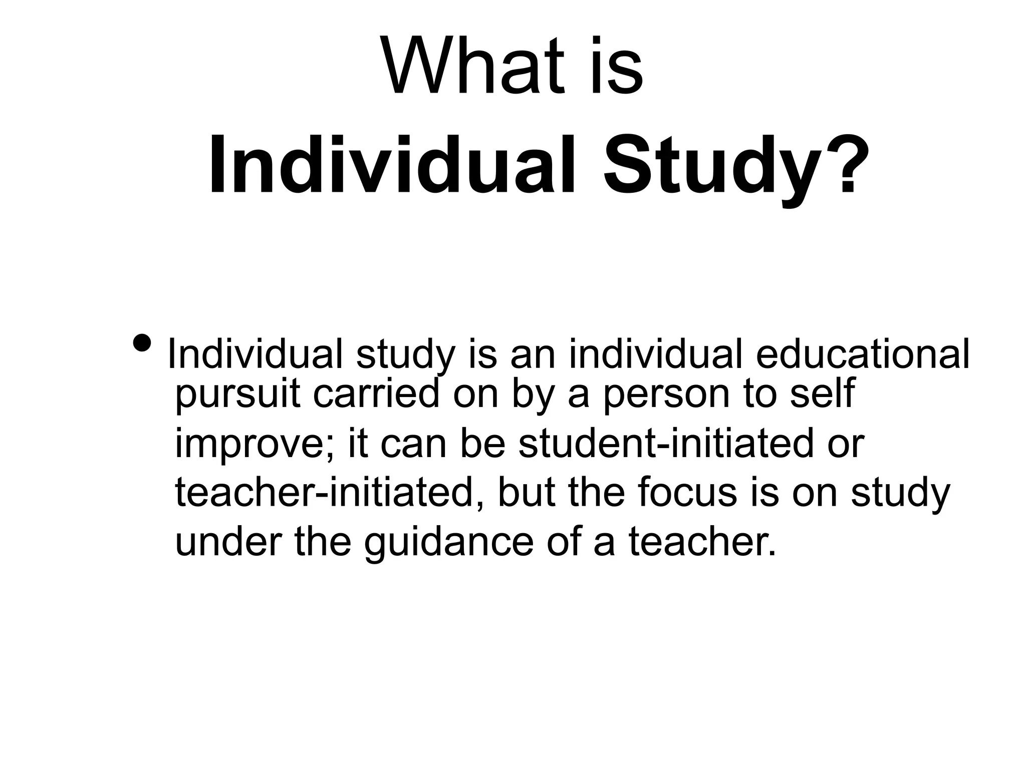 What is
Individual Study?
• Individual study is an individual educational
pursuit carried on by a person to self
improve; it can be student-initiated or
teacher-initiated, but the focus is on study
under the guidance of a teacher.
 