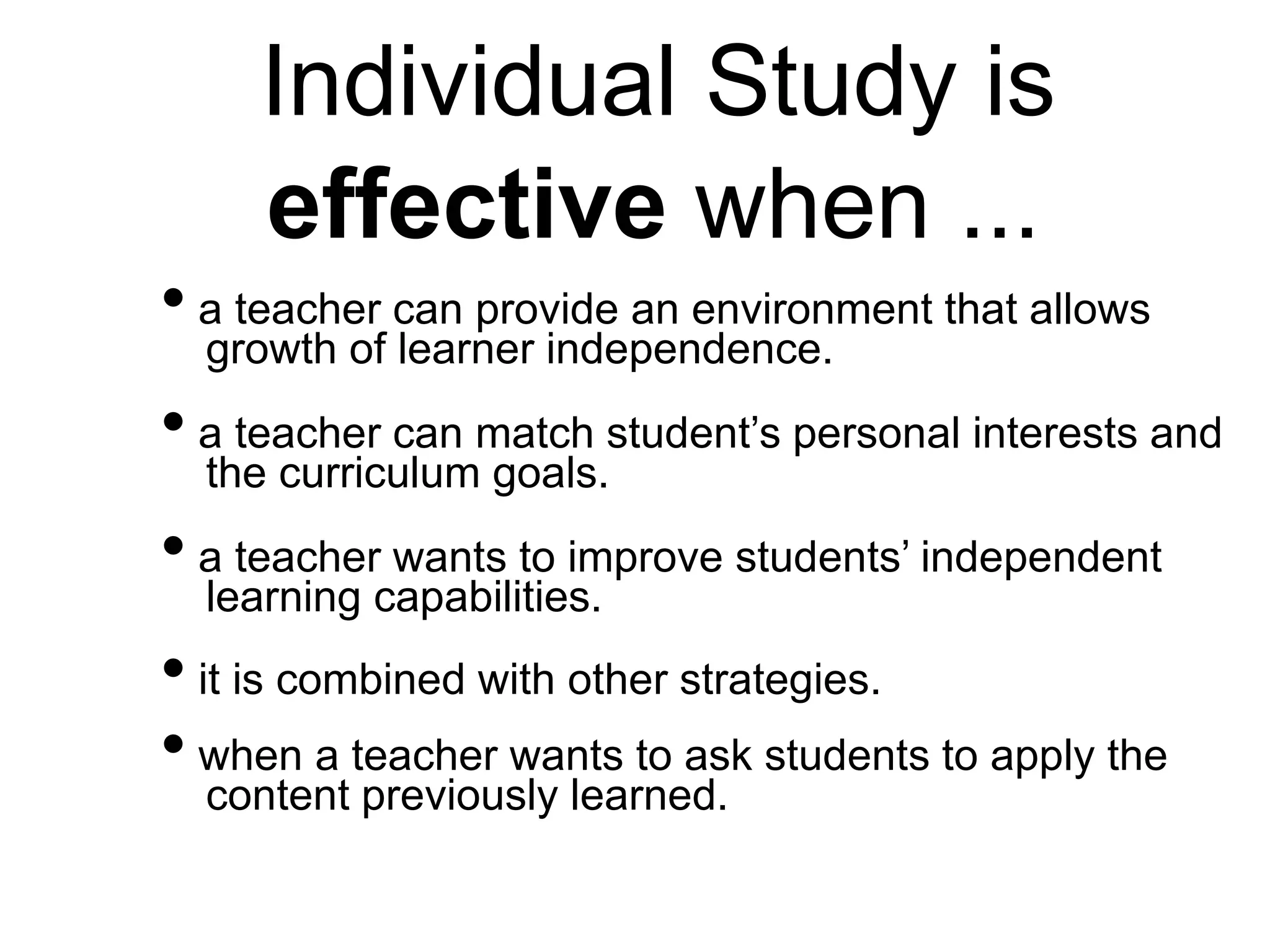 Individual Study is
effective when ...
• a teacher can provide an environment that allows
growth of learner independence.
• a teacher can match student’s personal interests and
the curriculum goals.
• a teacher wants to improve students’ independent
learning capabilities.
• it is combined with other strategies.
• when a teacher wants to ask students to apply the
content previously learned.
 