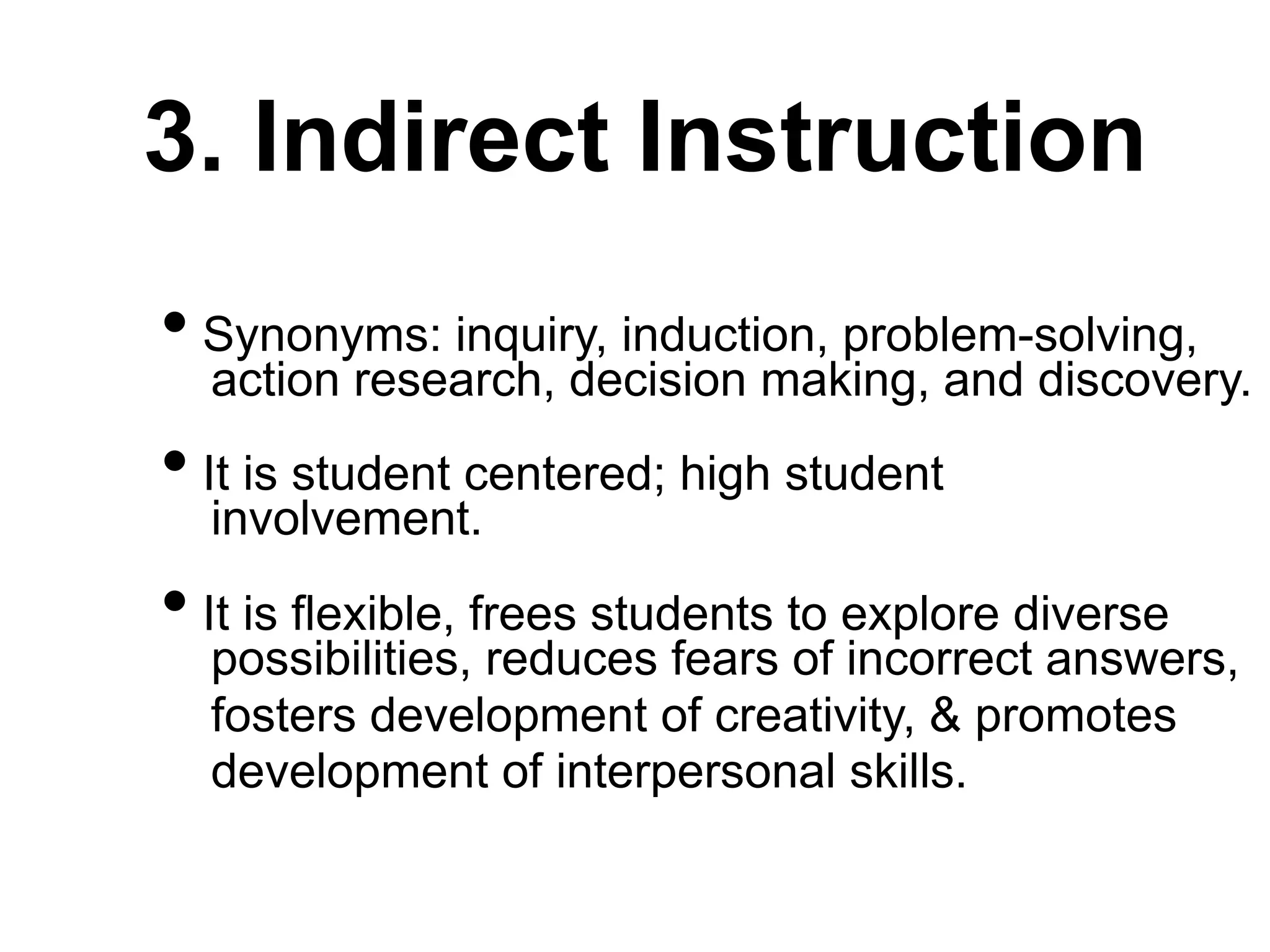 3. Indirect Instruction
• Synonyms: inquiry, induction, problem-solving,
action research, decision making, and discovery.
• It is student centered; high student
involvement.
• It is flexible, frees students to explore diverse
possibilities, reduces fears of incorrect answers,
fosters development of creativity, & promotes
development of interpersonal skills.
 