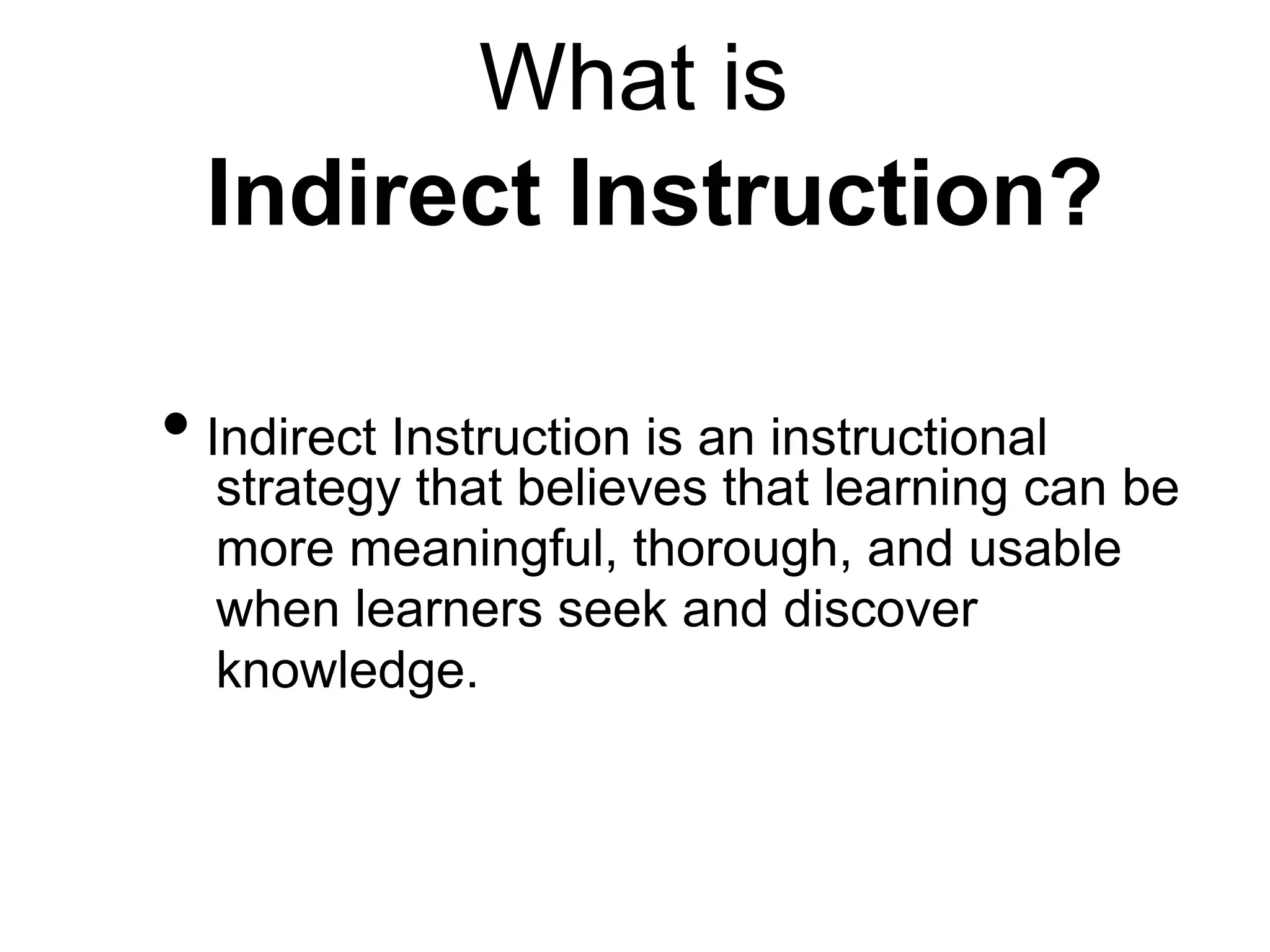 What is
Indirect Instruction?
• Indirect Instruction is an instructional
strategy that believes that learning can be
more meaningful, thorough, and usable
when learners seek and discover
knowledge.
 