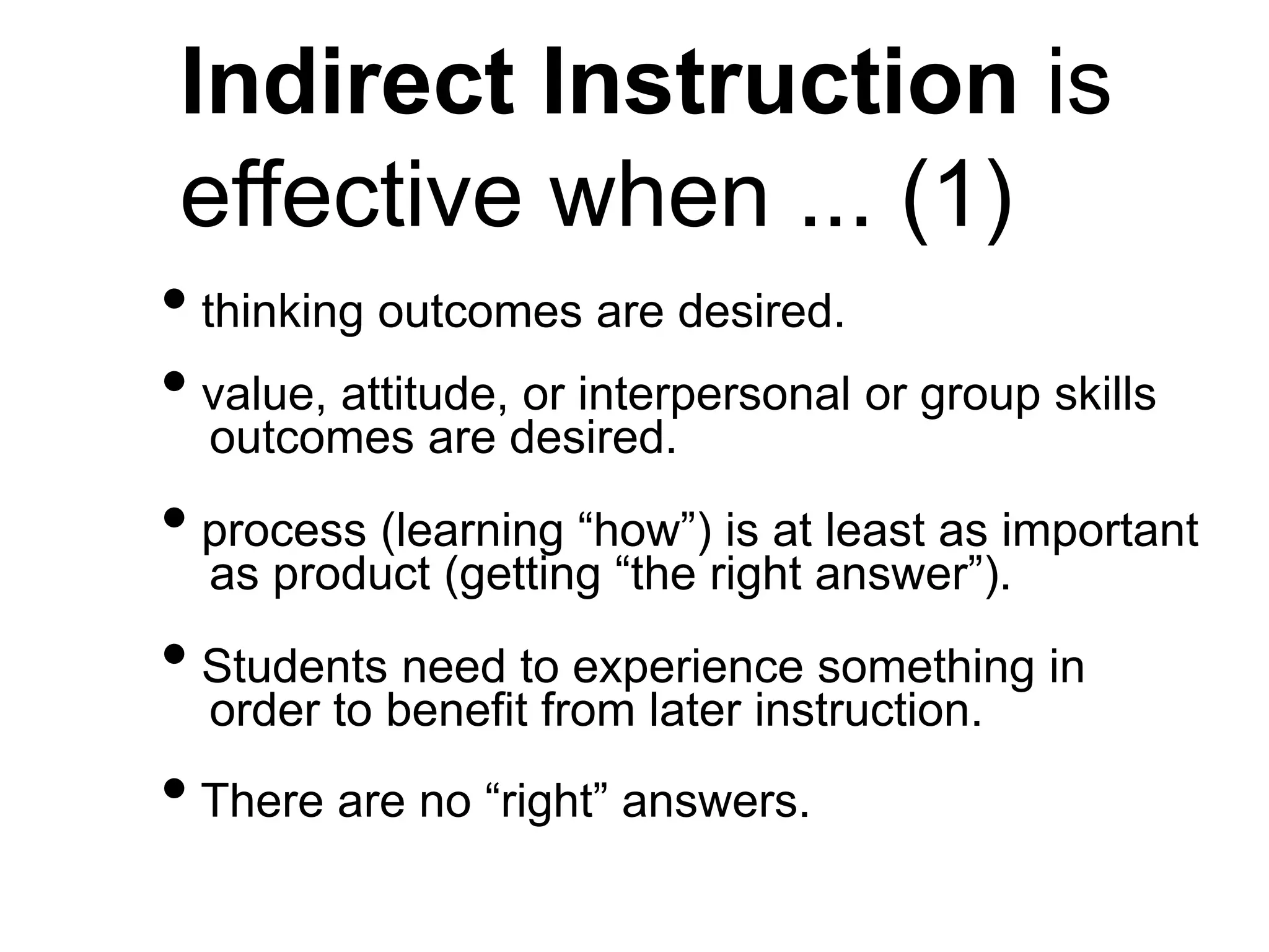 Indirect Instruction is
effective when ... (1)
• thinking outcomes are desired.
• value, attitude, or interpersonal or group skills
outcomes are desired.
• process (learning “how”) is at least as important
as product (getting “the right answer”).
• Students need to experience something in
order to benefit from later instruction.
• There are no “right” answers.
 