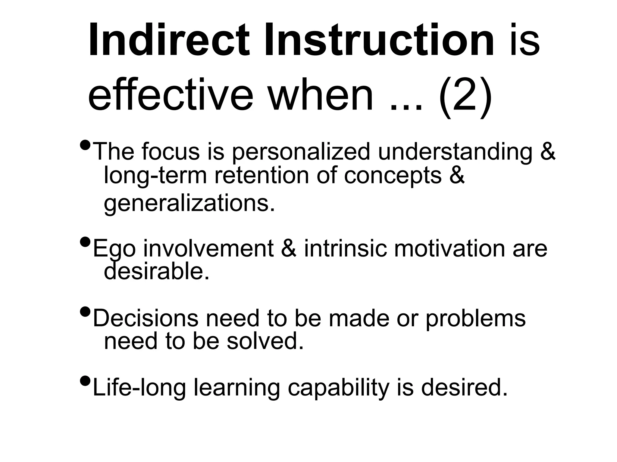 Indirect Instruction is
effective when ... (2)
•The focus is personalized understanding &
long-term retention of concepts &
generalizations.
•Ego involvement & intrinsic motivation are
desirable.
•Decisions need to be made or problems
need to be solved.
•Life-long learning capability is desired.
 