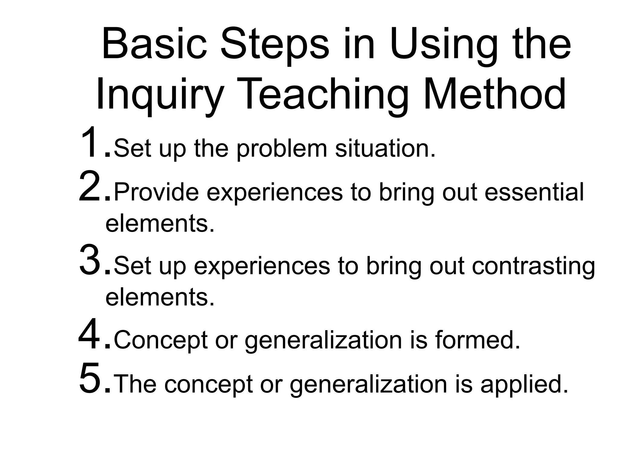 Basic Steps in Using the
Inquiry Teaching Method
1.Set up the problem situation.
2.Provide experiences to bring out essential
elements.
3.Set up experiences to bring out contrasting
elements.
4.Concept or generalization is formed.
5.The concept or generalization is applied.
 