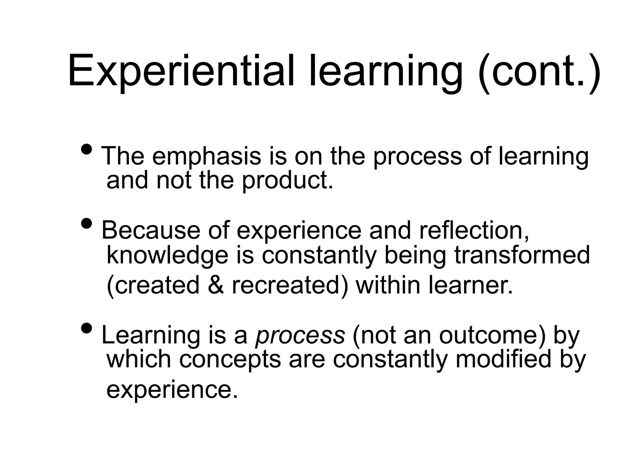 Experiential learning (cont.)
• The emphasis is on the process of learning
and not the product.
• Because of experience and reflection,
knowledge is constantly being transformed
(created & recreated) within learner.
• Learning is a process (not an outcome) by
which concepts are constantly modified by
experience.
 