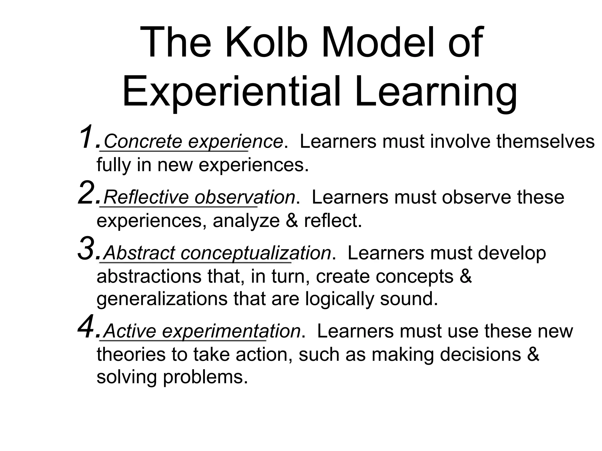 The Kolb Model of
Experiential Learning
1.Concrete experience. Learners must involve themselves
fully in new experiences.
2.Reflective observation. Learners must observe these
experiences, analyze & reflect.
3.Abstract conceptualization. Learners must develop
abstractions that, in turn, create concepts &
generalizations that are logically sound.
4.Active experimentation. Learners must use these new
theories to take action, such as making decisions &
solving problems.
 