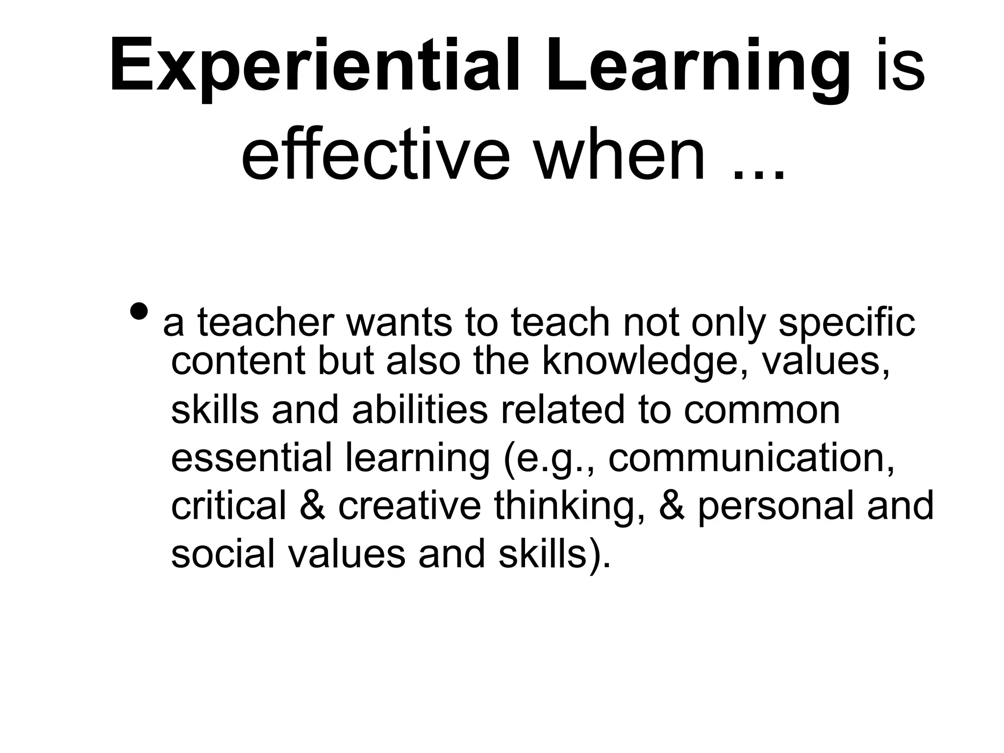 Experiential Learning is
effective when ...
• a teacher wants to teach not only specific
content but also the knowledge, values,
skills and abilities related to common
essential learning (e.g., communication,
critical & creative thinking, & personal and
social values and skills).
 