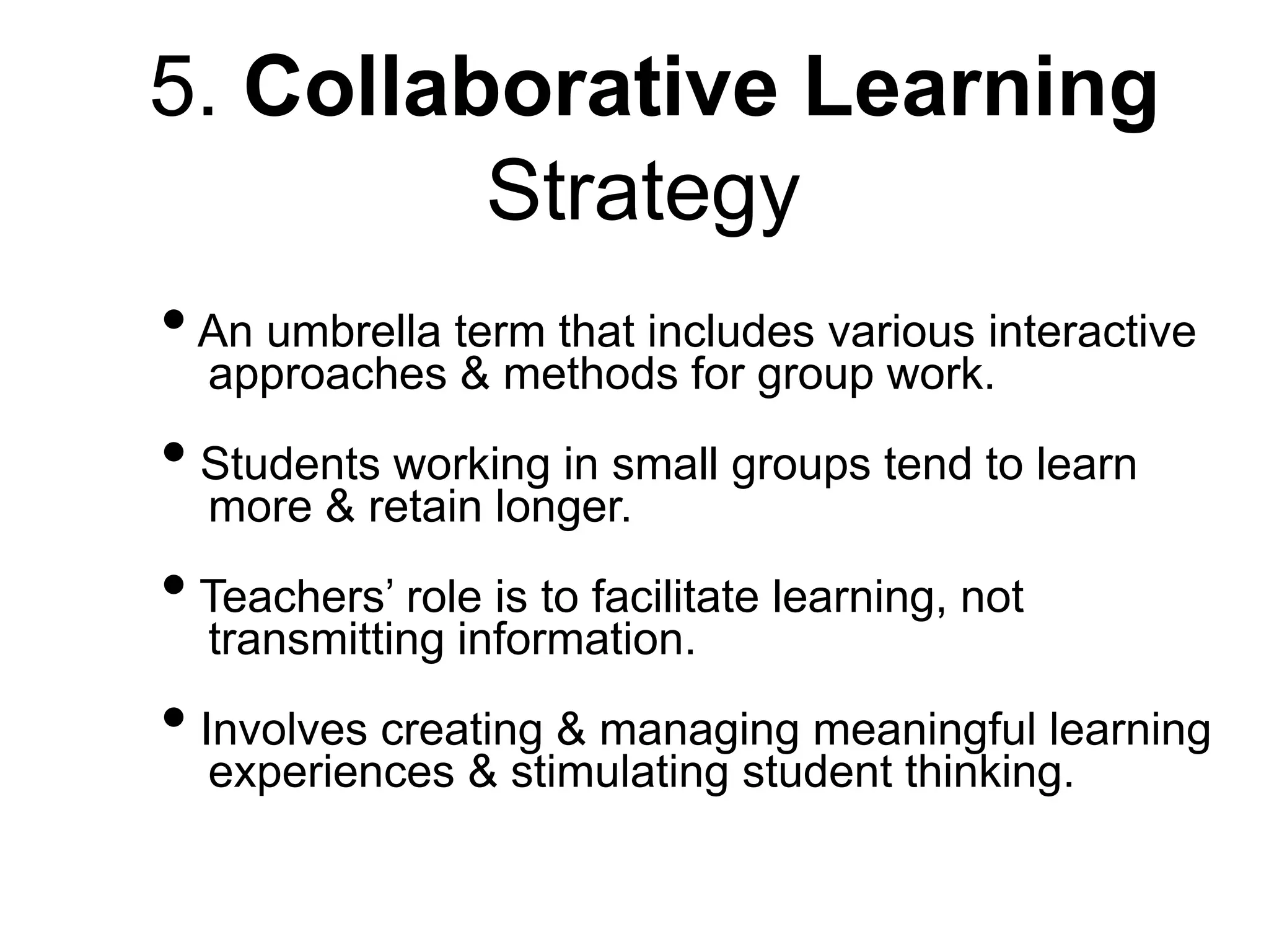 5. Collaborative Learning
Strategy
•An umbrella term that includes various interactive
approaches & methods for group work.
• Students working in small groups tend to learn
more & retain longer.
• Teachers’ role is to facilitate learning, not
transmitting information.
• Involves creating & managing meaningful learning
experiences & stimulating student thinking.
 