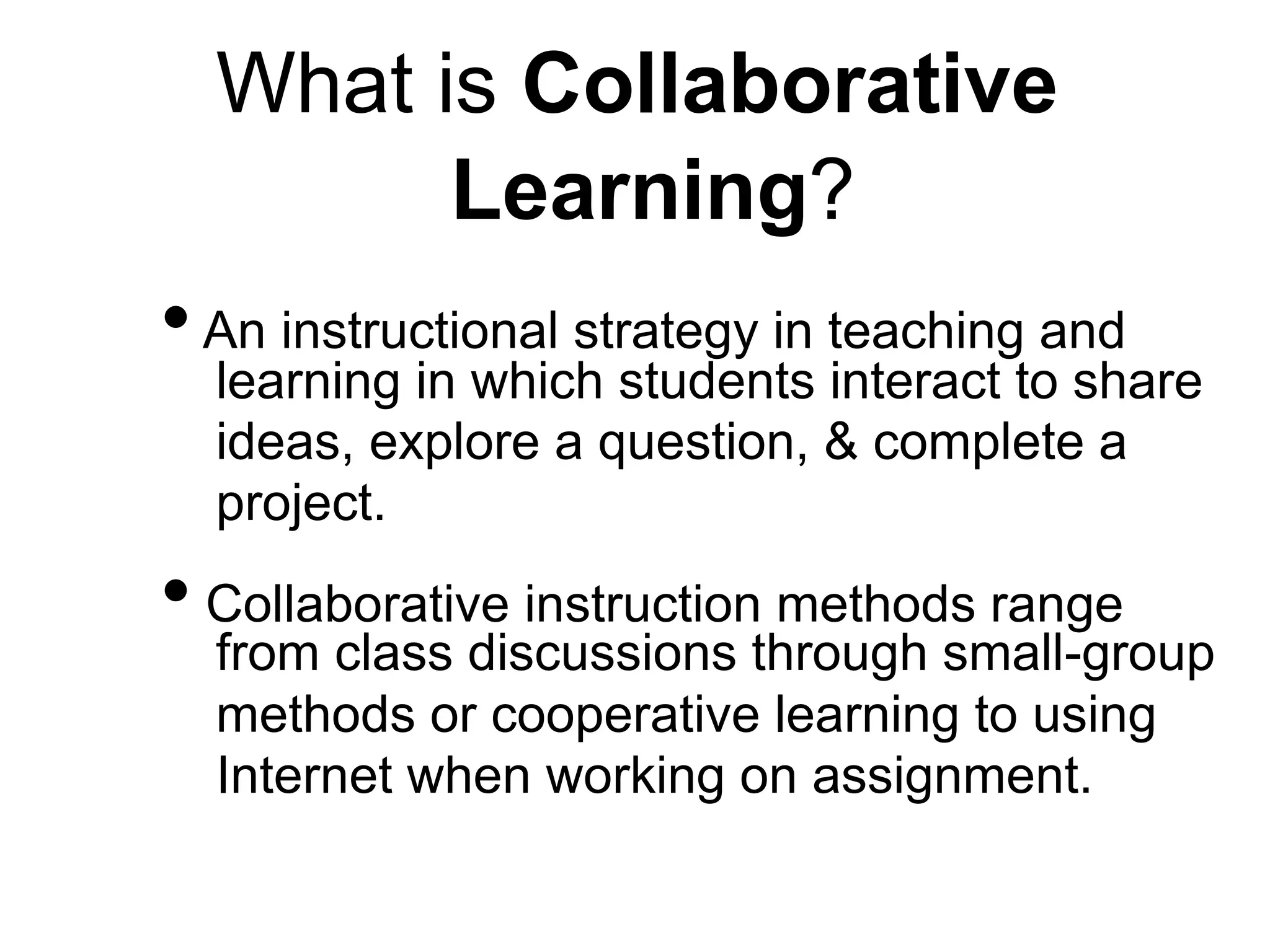 What is Collaborative
Learning?
•An instructional strategy in teaching and
learning in which students interact to share
ideas, explore a question, & complete a
project.
• Collaborative instruction methods range
from class discussions through small-group
methods or cooperative learning to using
Internet when working on assignment.
 