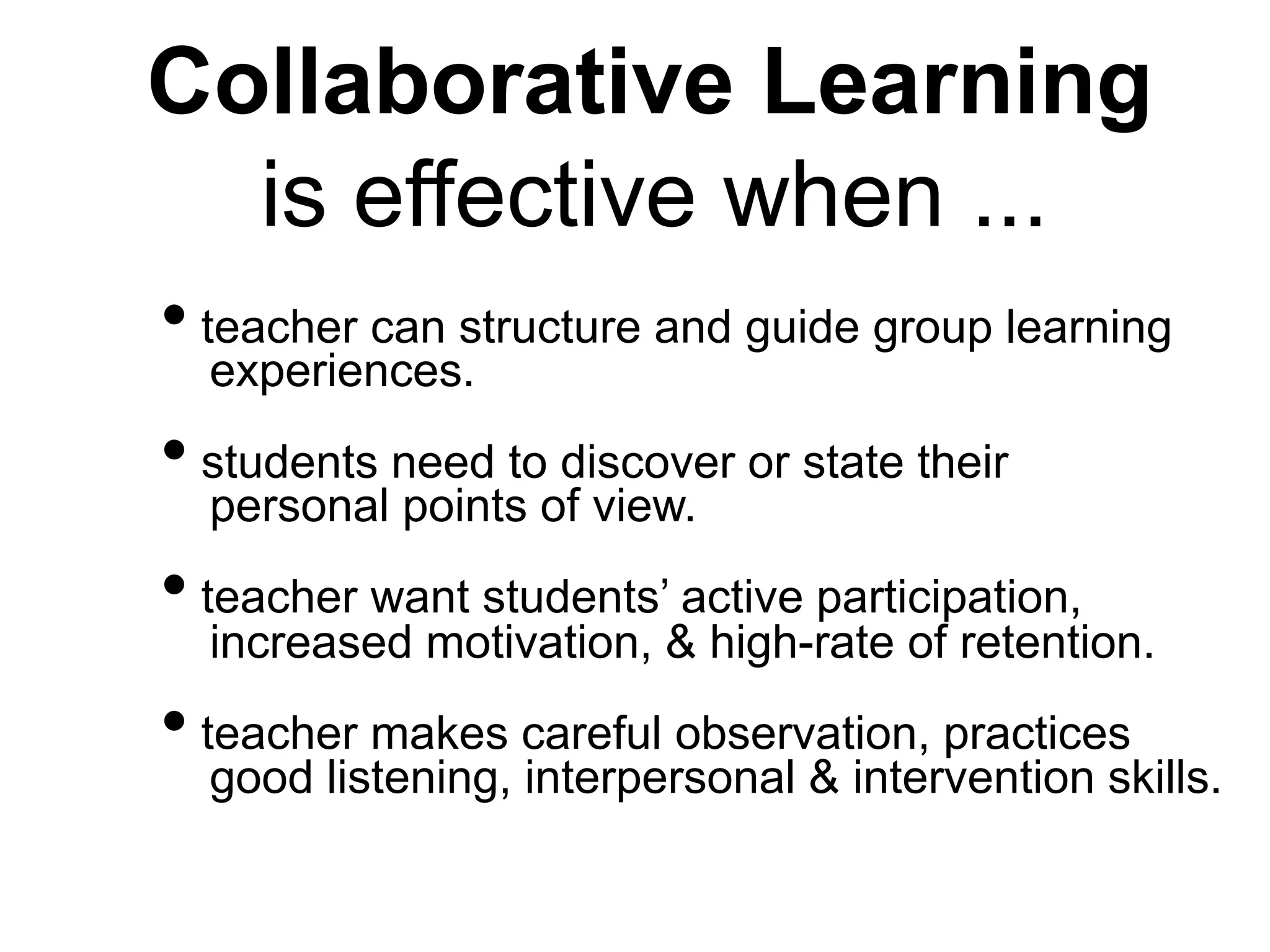 Collaborative Learning
is effective when ...
• teacher can structure and guide group learning
experiences.
• students need to discover or state their
personal points of view.
• teacher want students’ active participation,
increased motivation, & high-rate of retention.
• teacher makes careful observation, practices
good listening, interpersonal & intervention skills.
 