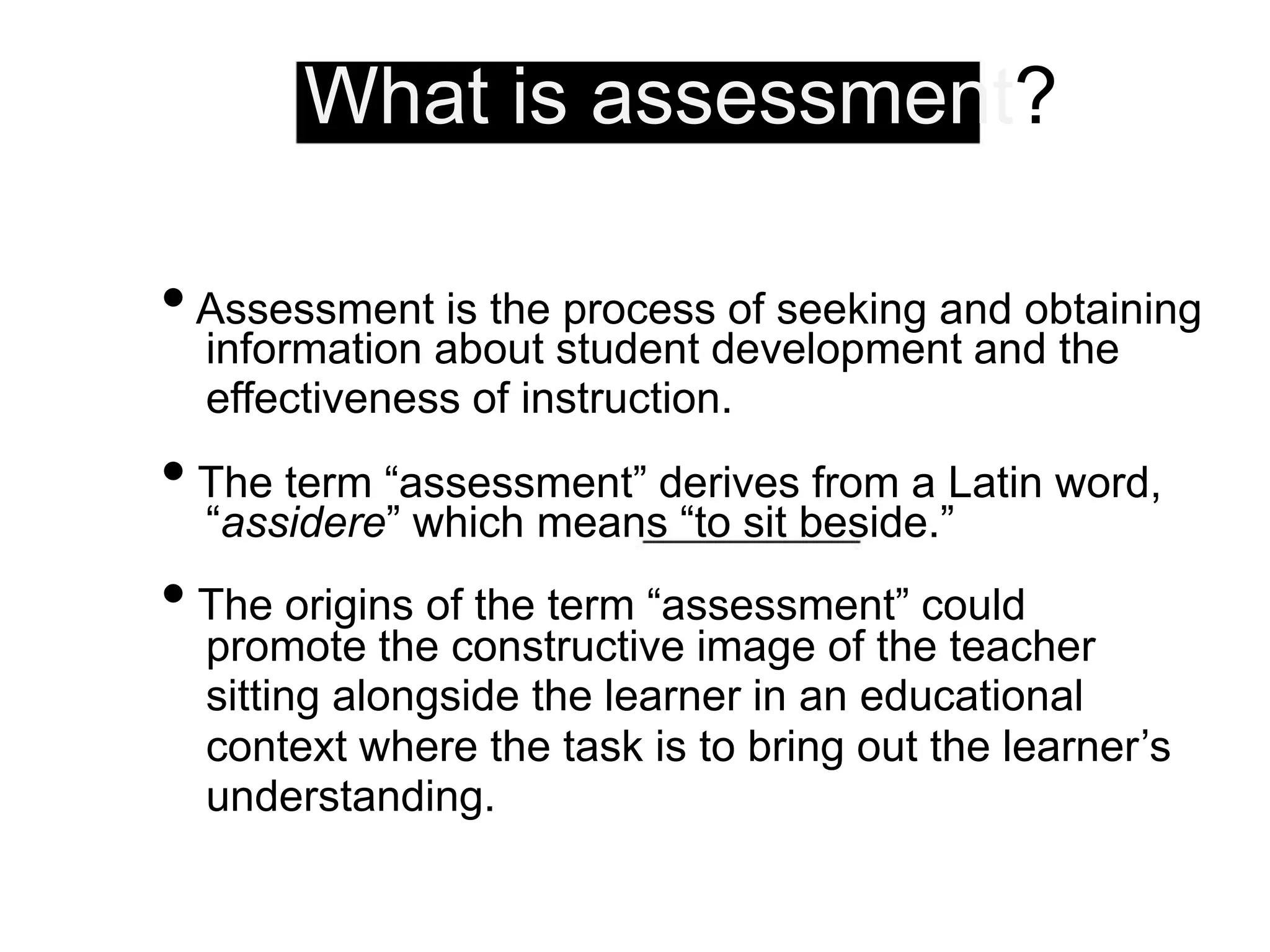 What is assessment?
•Assessment is the process of seeking and obtaining
information about student development and the
effectiveness of instruction.
• The term “assessment” derives from a Latin word,
“assidere” which means “to sit beside.”
• The origins of the term “assessment” could
promote the constructive image of the teacher
sitting alongside the learner in an educational
context where the task is to bring out the learner’s
understanding.
 