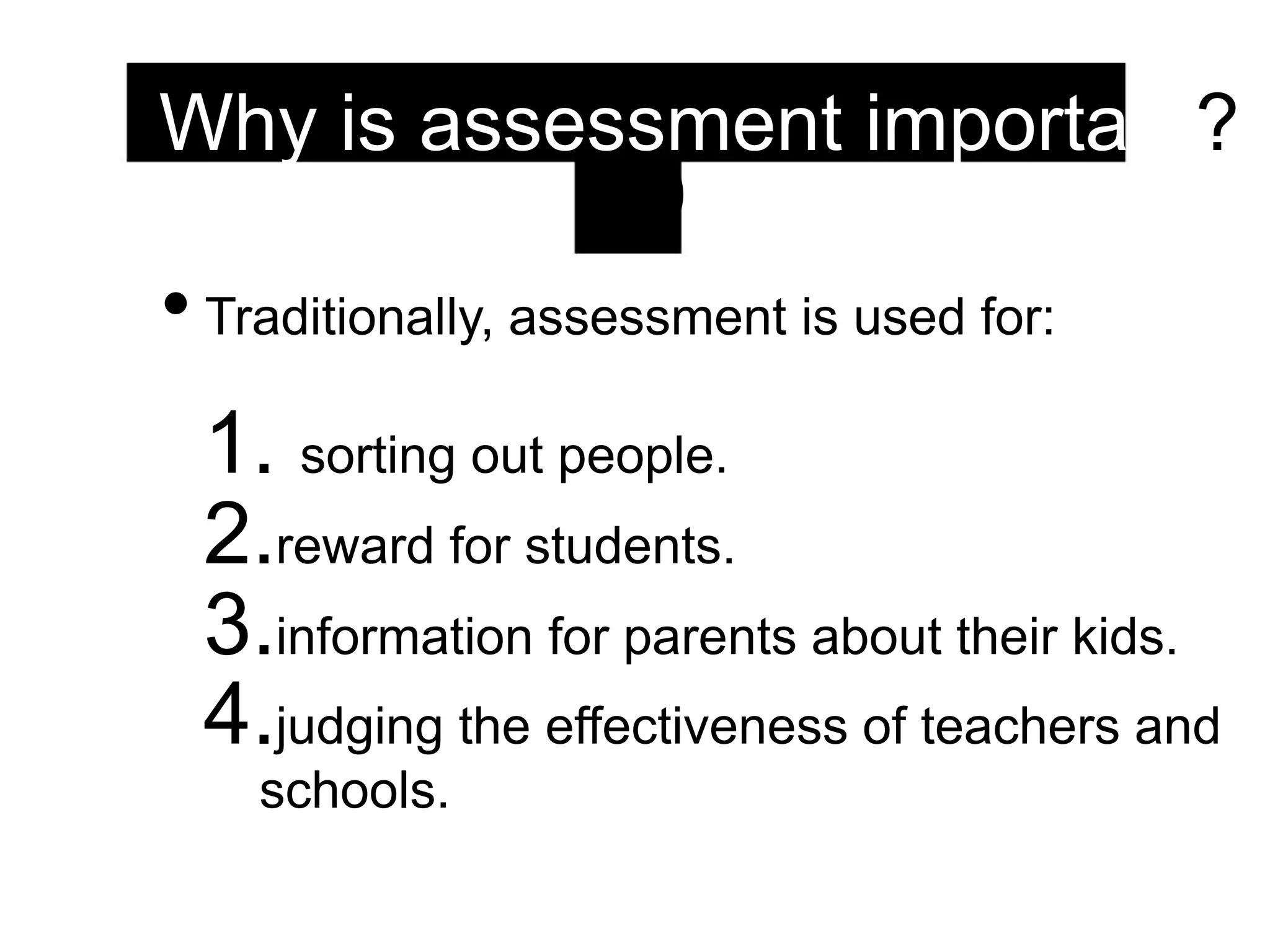 Why is assessment important?
(1)
• Traditionally, assessment is used for:
1. sorting out people.
2.reward for students.
3.information for parents about their kids.
4.judging the effectiveness of teachers and
schools.
 