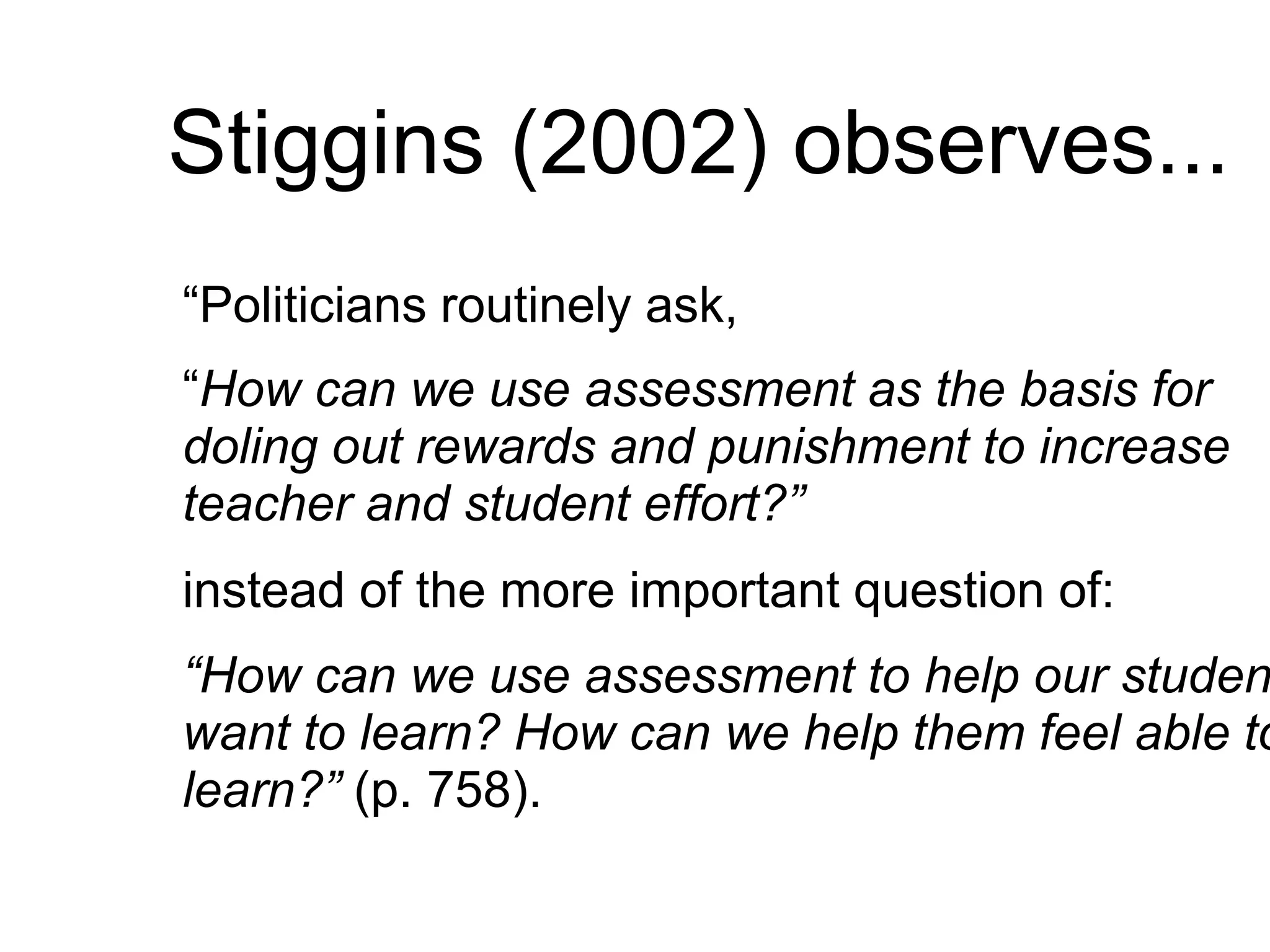 Stiggins (2002) observes...
“Politicians routinely ask,
“How can we use assessment as the basis for
doling out rewards and punishment to increase
teacher and student effort?”
instead of the more important question of:
“How can we use assessment to help our studen
want to learn? How can we help them feel able to
learn?” (p. 758).
 