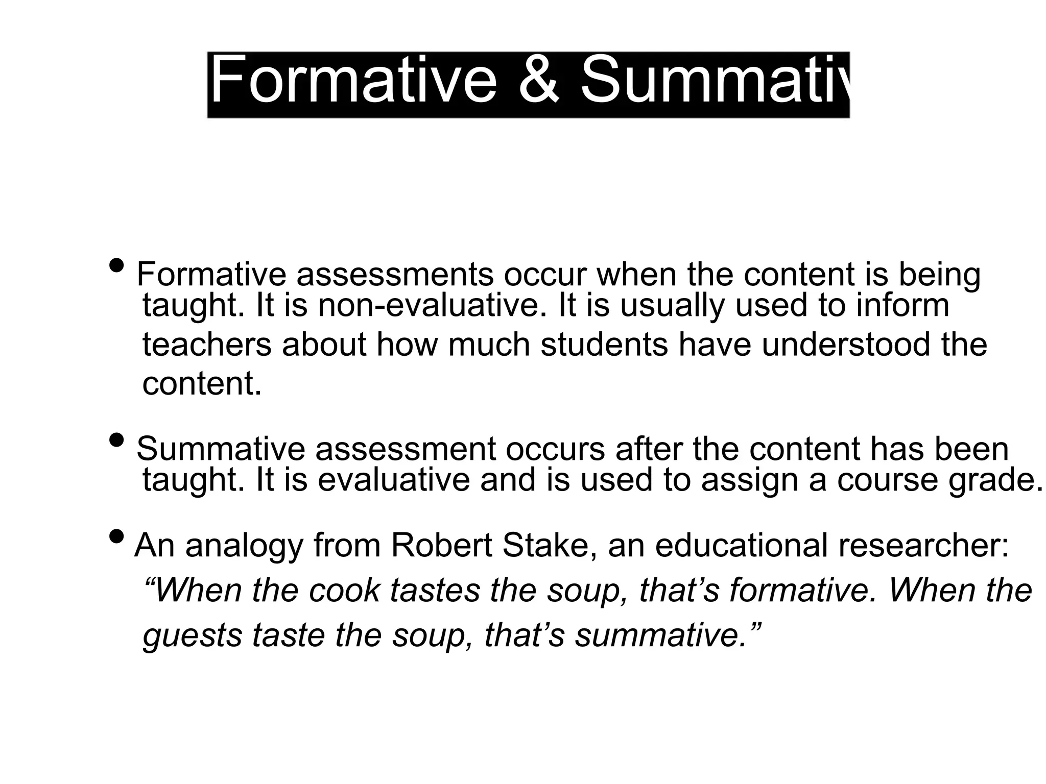 Formative & Summative
• Formative assessments occur when the content is being
taught. It is non-evaluative. It is usually used to inform
teachers about how much students have understood the
content.
• Summative assessment occurs after the content has been
taught. It is evaluative and is used to assign a course grade.
•An analogy from Robert Stake, an educational researcher:
“When the cook tastes the soup, that’s formative. When the
guests taste the soup, that’s summative.”
 