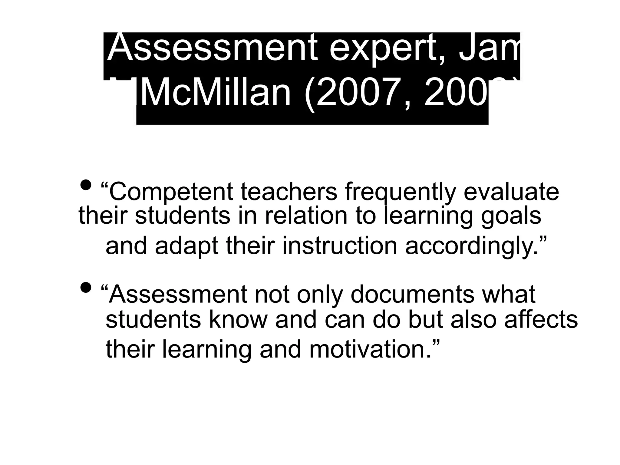 Assessment expert, James
MMcMillan (2007, 2008)
• “Competent teachers frequently evaluate
their students in relation to learning goals
and adapt their instruction accordingly.”
• “Assessment not only documents what
students know and can do but also affects
their learning and motivation.”
 