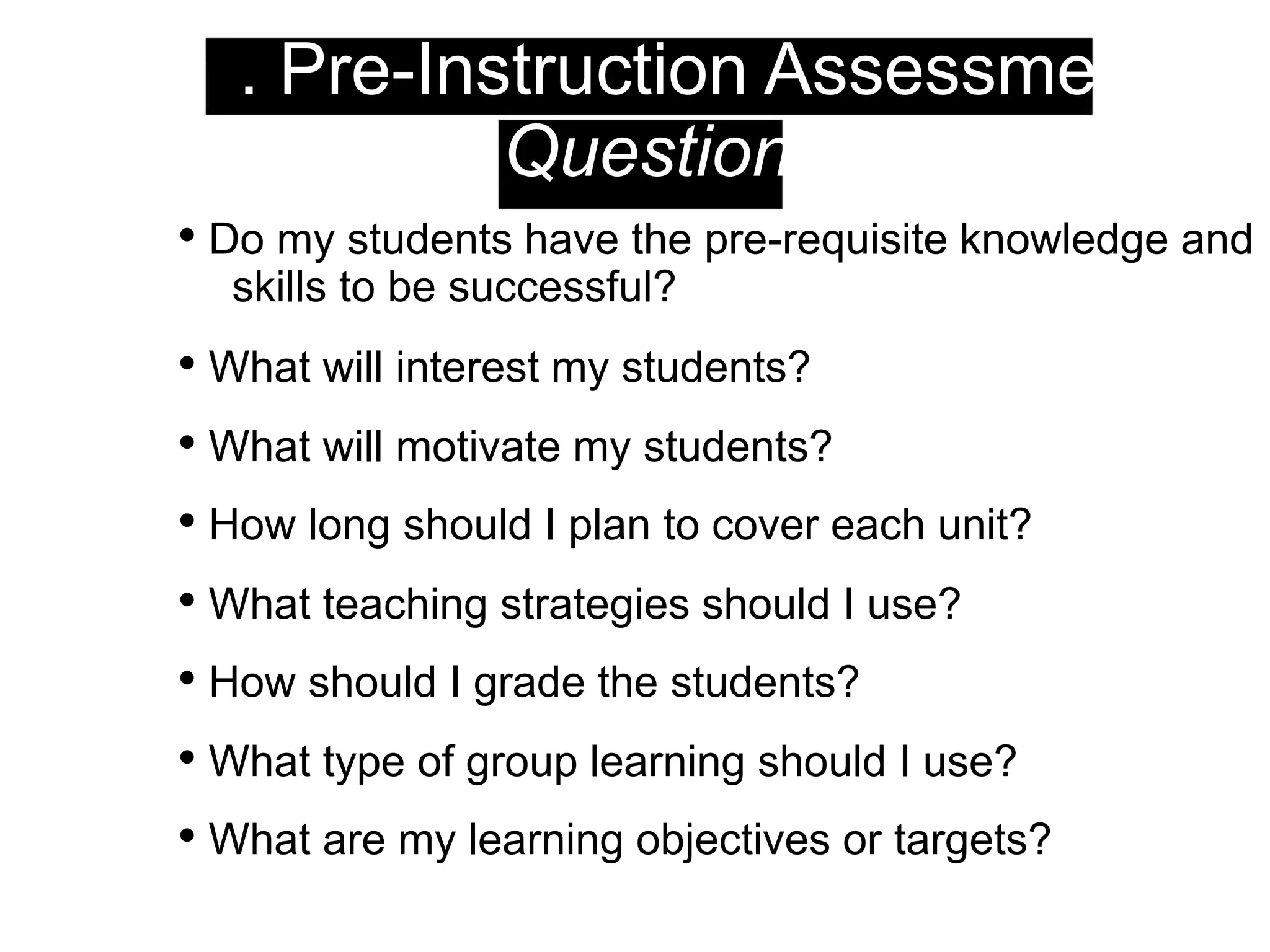 1. Pre-Instruction Assessment:
Questions
• Do my students have the pre-requisite knowledge and
skills to be successful?
• What will interest my students?
• What will motivate my students?
• How long should I plan to cover each unit?
• What teaching strategies should I use?
• How should I grade the students?
• What type of group learning should I use?
• What are my learning objectives or targets?
 