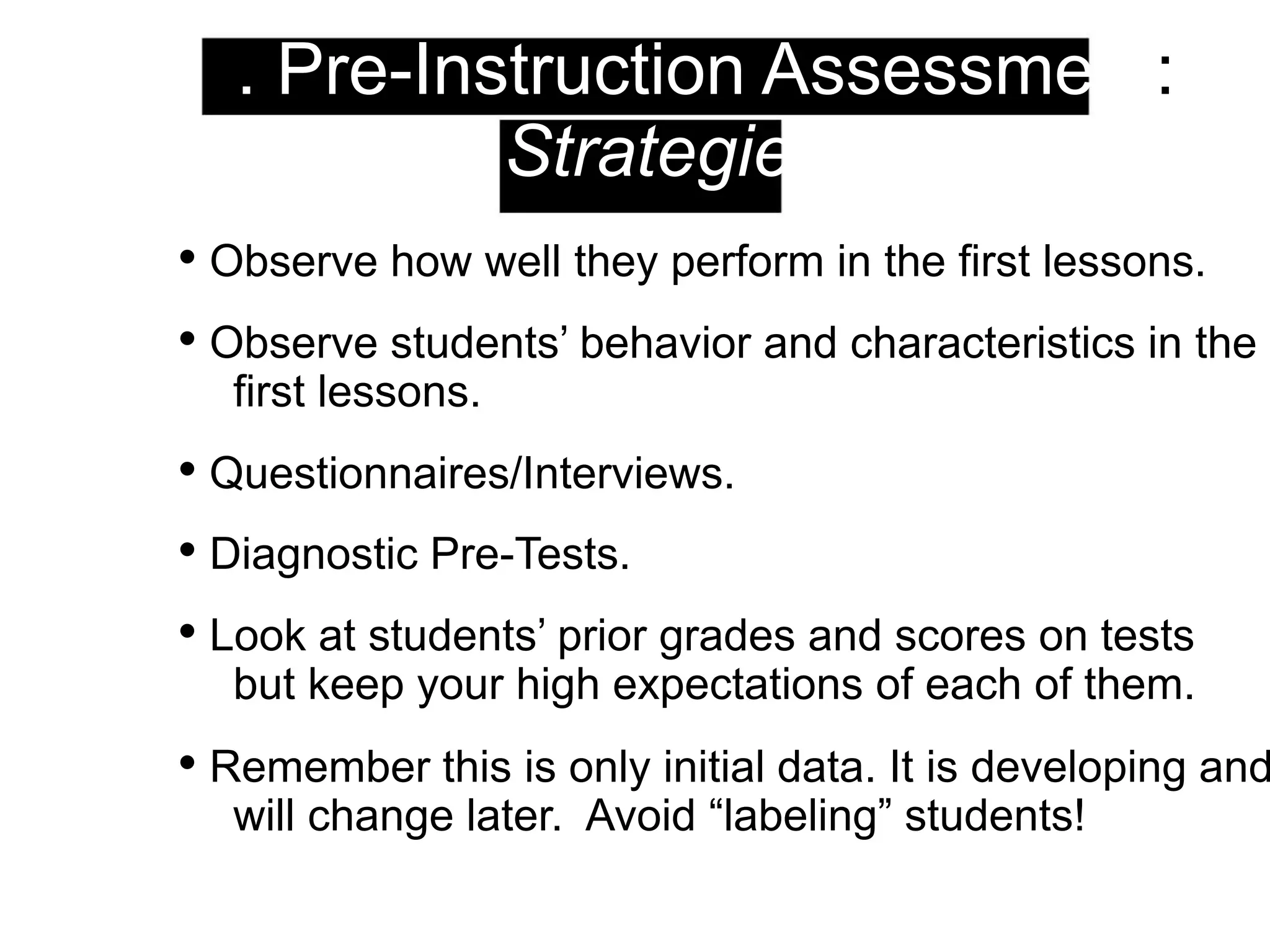 1. Pre-Instruction Assessment:
Strategies
• Observe how well they perform in the first lessons.
• Observe students’ behavior and characteristics in the
first lessons.
• Questionnaires/Interviews.
• Diagnostic Pre-Tests.
• Look at students’ prior grades and scores on tests
but keep your high expectations of each of them.
• Remember this is only initial data. It is developing and
will change later. Avoid “labeling” students!
 