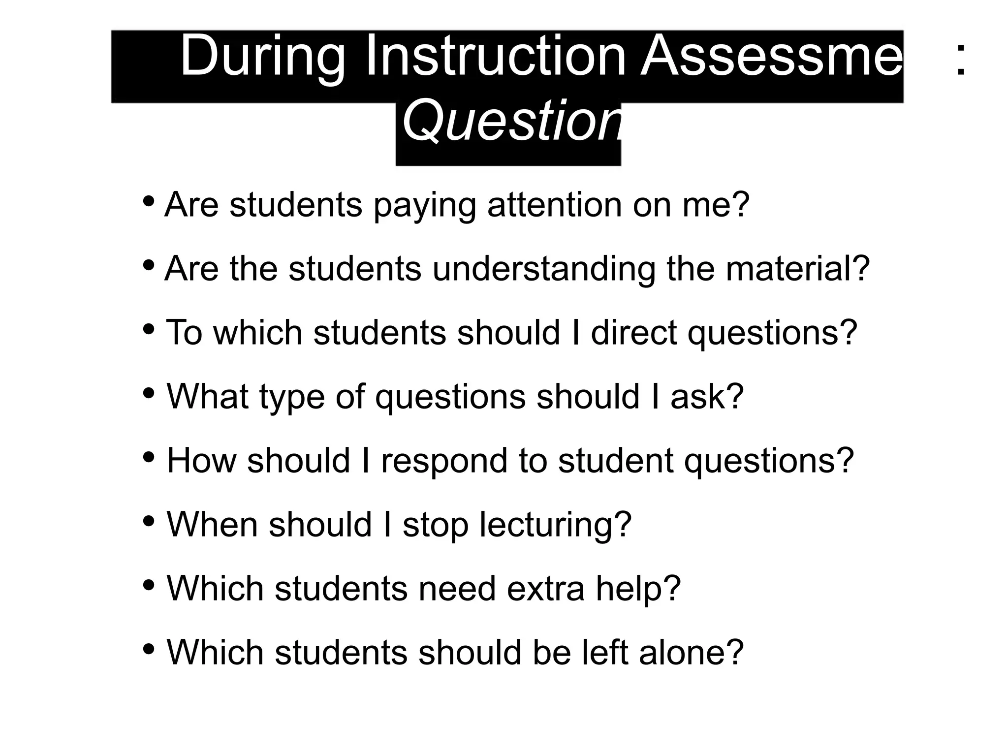 2. During Instruction Assessment:
Questions
• Are students paying attention on me?
• Are the students understanding the material?
• To which students should I direct questions?
• What type of questions should I ask?
• How should I respond to student questions?
• When should I stop lecturing?
• Which students need extra help?
• Which students should be left alone?
 